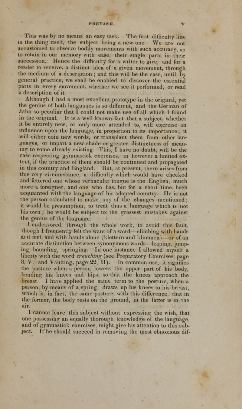 This was by no means an easy task. The first difficulty lies in the thing itself, the subject being a new one. We are not accustomed to observe bodily movements with such accuracy, as to retain in our memory with ease, their single parts in their succession. Hence the difficulty for a writer to give, and for a reader to receive, a distinct idea of a given movement, through the medium of a description ; and this will be the case, until, by general practice, we shall be enabled to discover the essential parts in every movement, whether we see it performed, or read a description of it. Although ] had a most excellent prototype in the original, yet the genius of both languages is so different, and the German of Jahn so peculiar that I could not make use of all which I found in the original. It is a well known fact that a subject, whether it be entirely new, or only more attended to, will exercise an influence upon the language, in proportion to its importance; it will either coin new words, or transplant them from other lan- guages, or impart a new shade or greater distinctness of mean- ing to some already existing. This, I have no doubt, will be the case respecting gymnastick exercises, in however a limited ex- tent, if the practice of them should be continued and propagated in this country and England. But, at present, there arises from this very circumstance, a difficulty which would have checked and fettered one whose vernacular tongue is the English, much more a foreigner, and one who has, but for a short time, been acquainted with the language of his adopted country. He is not the person calculated to make any of the changes mentioned ; it would be presumption, to treat thus a language which is not his own ; he would be subject to= the grossest mistakes against the genius of the language. I endeavored, through the whole work, to avoid this fault, though I frequently felt the want of a word—climbing with hands ard feet, and with hands alone (klettern and klimmen)—or of an accurate distinction between synonymous words—leaping, jump- ing, bounding, springing. In one instance I allowed myself a liberty with the word crouching (see Preparatory Exercises, page 3, V; and Vaulting, page 22, II). In common use, it signifies the posture when a person lowers the upper part of his body, bending his knees and hips, so that the knees approach the breast. I have applied the same term to the posture, when a person, by means of a. spring, draws up his knees to his breast, which is, in fact, the same posture, with this difference, that in the former, the body rests on the ground, in the latter is in the air. I cannot leave this subject without expressing the wish, that one possessing an equally thorough knowledge of the language, and of gymnastick exercises, might give his attention to this sub- ject. If he should succeed in removing the most obnoxious dif-