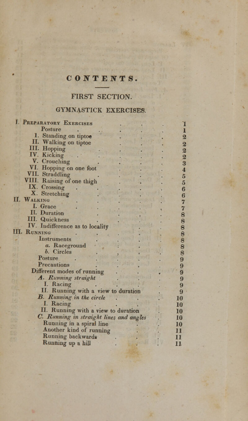 COJVTE JVTS. FIRST SECTION. GYMNASTICK EXERCISES. I. Preparatory Exercises Posture 1. Standing on tiptoe II. Walking on tiptoe III. Hopping IV. Kicking V. Crouching VI. Hopping on one foot VII. Straddling VIII. Raising of one thigh IX. Crossing X. Stretching II. Walking I. Grace II. Duration III. Quickness IV. Indifference as to locality III. Running Instruments a. Raceground b. Circles Posture Precautions Different modes of running A. Running straight I. Racing II. Running with a view to duration B. Running in the circle I. Racing II. Running with a view to duration C. Running in straight lines and angles Running in a spiral line Another kind of running Running backwards 1 1 2 2 2 2 3 4 5 5 6 6 7 7 8 8 8 8 8 8 8 9 9 9 9 9 9 10 10 10 10 10 11 11