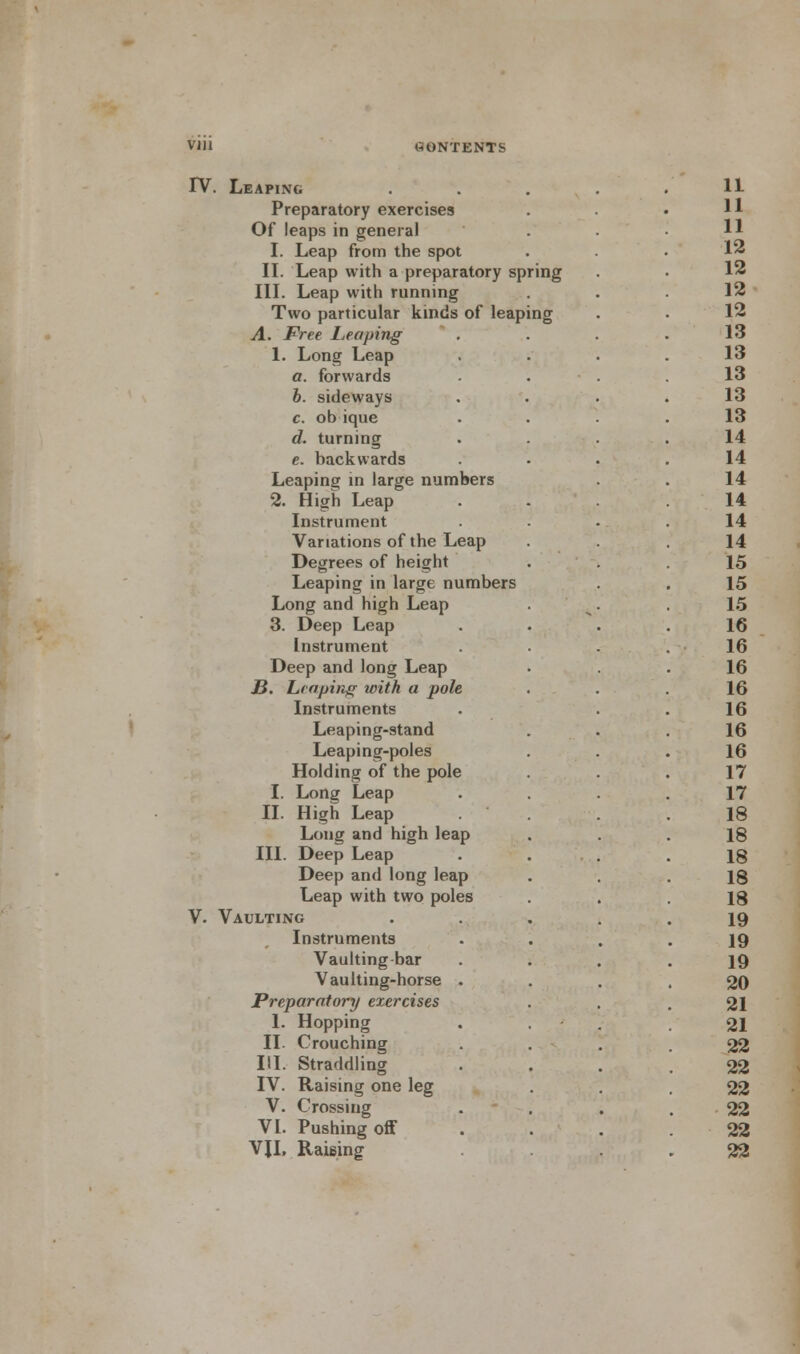 IV. Leaping Preparatory exercises Of leaps in general I. Leap from the spot II. Leap with a preparatory spring III. Leap with running Two particular kinds of leaping A. Free Leaping 1. Long Leap a. forwards b. sideways c. ob ique d. turning e. backwards Leaping in large numbers 2. High Leap Instrument Variations of the Leap Degrees of height Leaping in large numbers Long and high Leap 3. Deep Leap Instrument Deep and long Leap JB. heaping with a pole Instruments Leaping-stand Leaping-poles Holding of the pole I. Long Leap II. High Leap Long and high leap III. Deep Leap Deep and long leap Leap with two poles V. Vaulting Instruments Vaulting bar Vaulting-horse Preparatory exercises 1. Hopping II. Crouching III. Straddling IV. Raising one leg V. Crossing VI. Pushing off VJI, Raising