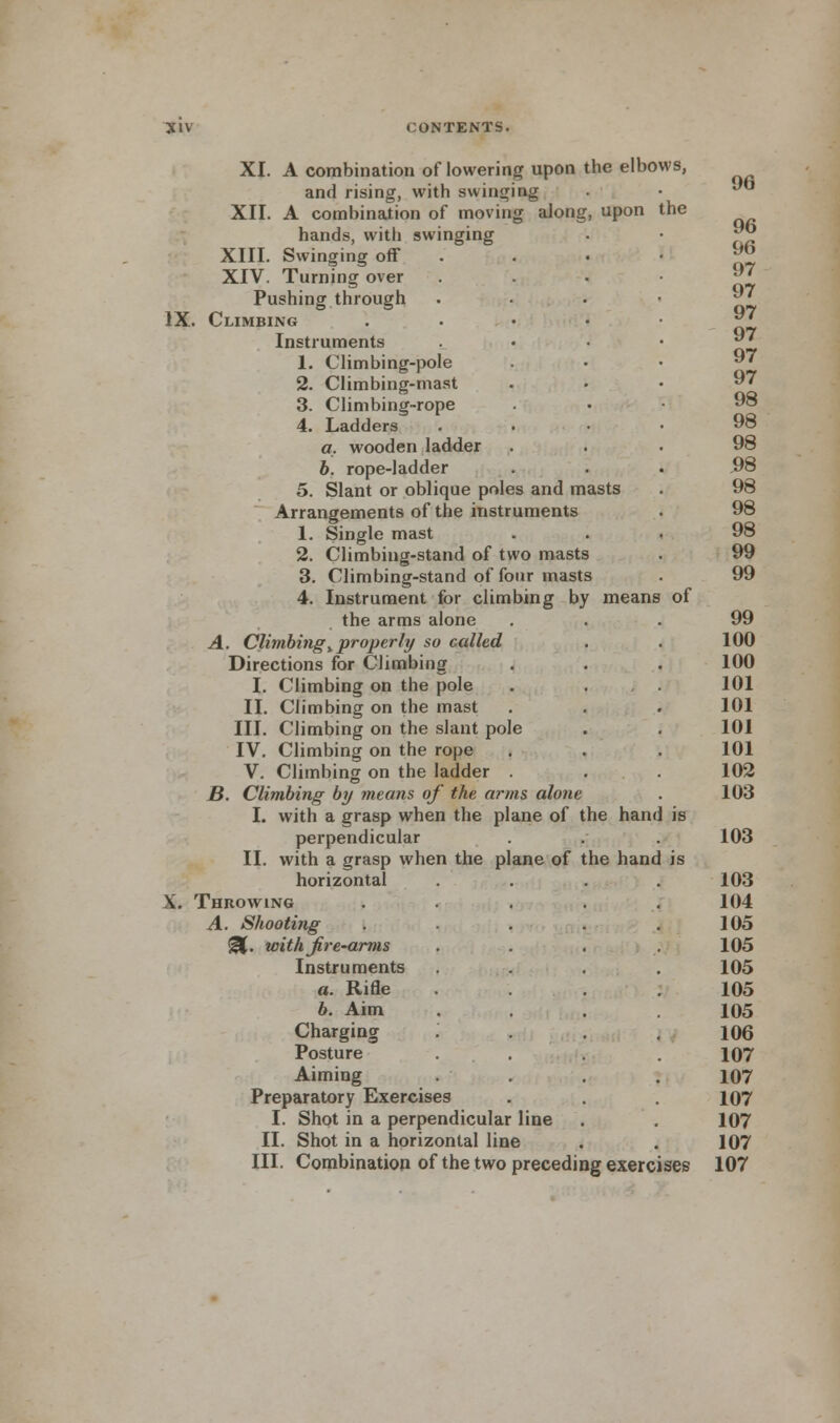 the XI. A combination of lowering upon the elbows, and rising, with swinging XII. A combination of moving along, upon hands, with swinging XIII. Swinging off XIV. Turning over Pushing through IX. Climbing Instruments 1. Climbing-pole 2. Climbing-mast 3. Climbing-rope 4. Ladders a. wooden ladder b. rope-ladder 5. Slant or oblique poles and masts Arrangements of the instruments 1. Single mast 2. Climbing-stand of two masts 3. Climbing-stand of four masts 4. Instrument for climbing by means of the arms alone A. Climbing%properly so called Directions for Climbing I. Climbing on the pole II. Climbing on the mast III. Climbing on the slant pole IV. Climbing on the rope V. Climbing on the ladder . B. Climbing by means of the arms alone I. with a grasp when the plane of the han perpendicular II. with a grasp when the plane of the hand horizontal X. Throwing A. Shooting @L. with jire-arms Instruments a. Rifle b. Aim Charging Posture Aiming Preparatory Exercises I. Shot in a perpendicular line II. Shot in a horizontal line III. Combination of the two preceding exercises 96 96 96 97 97 97 97 97 97 98 98 98 98 98 98 98 99 99 99 100 100 101 101 101 101 102 103 103 103 104 105 105 105 105 105 106 107 107 107 107 107 107