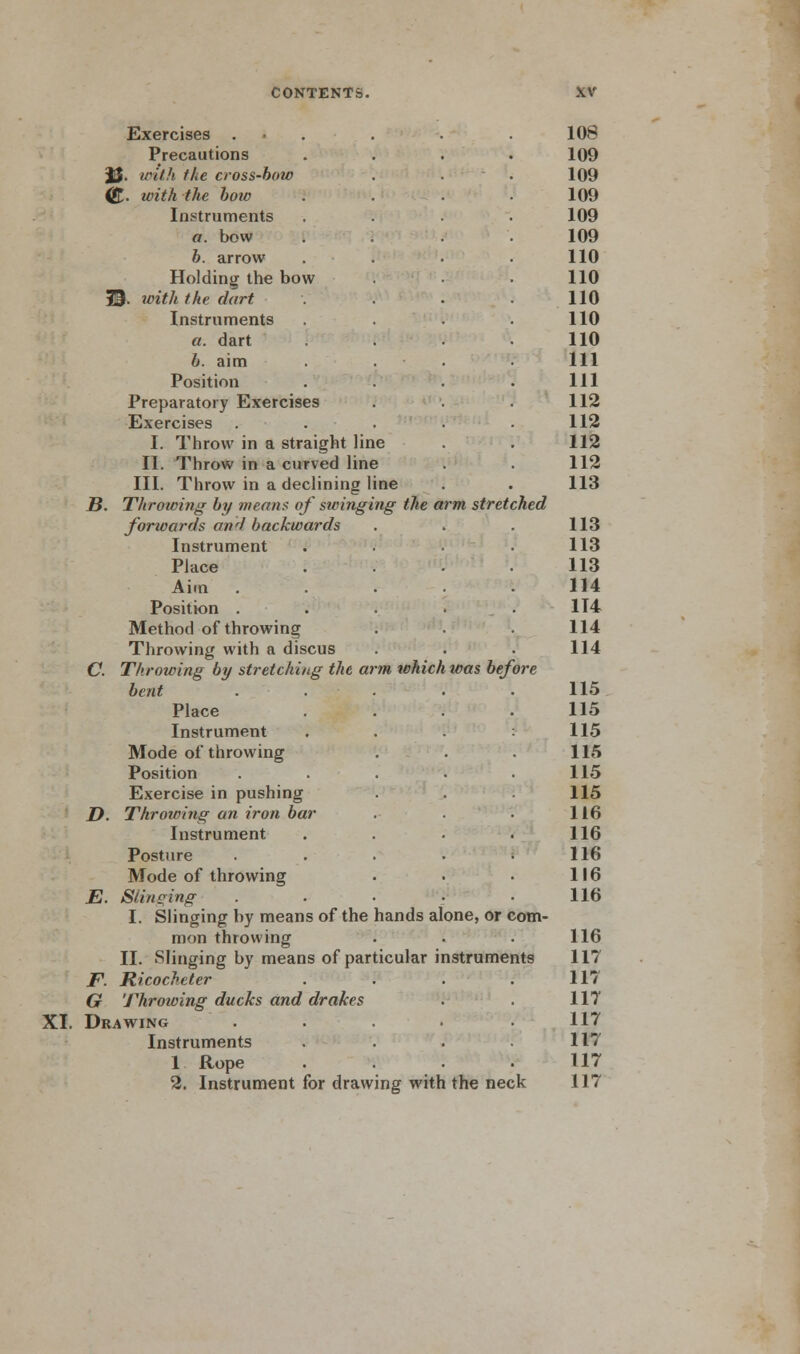 XI. Exercises . 108 Precautions . 109 JJ. with the cross-bow 109 (&. with the bow 109 a. bow 109 b. arrow 110 Holding the bow 110 19. with the dart 110 a. dart 110 6. aim 111 Position . 111 Preparatory Exercises 112 Exercises 112 I. Throw in a straight line 112 III. Throw in a declining line 113 B. Throwing by means of swinging the arm stretched forwards anrl backwards 113 Place .... 113 Aim ..... 114 Position . . . . 114 Method of throwing 114 Throwing with a discus 114 C. Throwing by stretching the arm which was before bent ..... 115 Place .... 115 Mode of throwing 115 Position ..... 115 Exercise in pushing 115 D. Throwing an iron bar 116 Posture ..... 116 Mode of throwing 116 I. Slinging by means of the hands alone, or com- mon throwing 116 II. Slinging by means of particular instruments 117 JF. Ricocheter .... 117 G Throwing ducks and drakes 117 Drawing ..... 117 Instruments .... 117 1 Rope 117 2. Instrument for draw ing with the neck 117