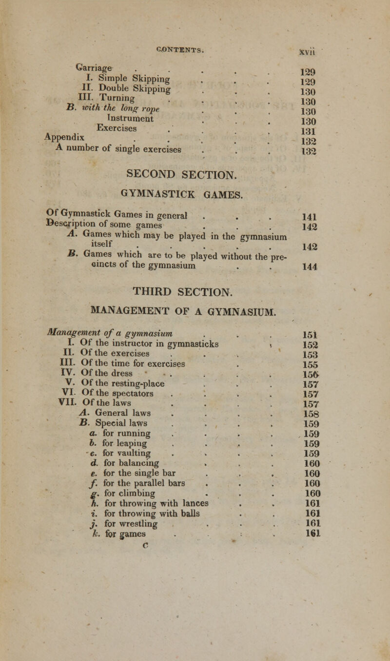 Carriage I. Simple Skipping II. Double Skipping III. Turning B. with the long rope Instrument Exercises Appendix A number of single exercises SECOND SECTION. GYMNASTICK GAMES. Of Gymnastick Games in general Description of some games A. Games which may be played in the gymnasium itself .... B. Games which are to be played without the pre- cincts of the gymnasium xv 11 129 129 130 130 130 130 131 132 132 141 142 142 144 ses THIRD SECTION. MANAGEMENT OF A GYMNASIUM. Management of a gymnasium I. Of the instructor in gymnasticks II. Of the exercises III. Of the time for exerci IV. Of the dress ' V. Of the resting-place VI. Of the spectators VII. Of the laws A. General laws B. Special laws a. for running 6. for leaping c. for vaulting d. for balancing . e. for the single bar f. for the parallel bars g. for climbing h. for throwing with lances i. for throwing with balls j. for wrestling h. for games C 151 152 153 155 156 157 157 157 158 159 159 159 159 160 160 160 160 161 161 161 161