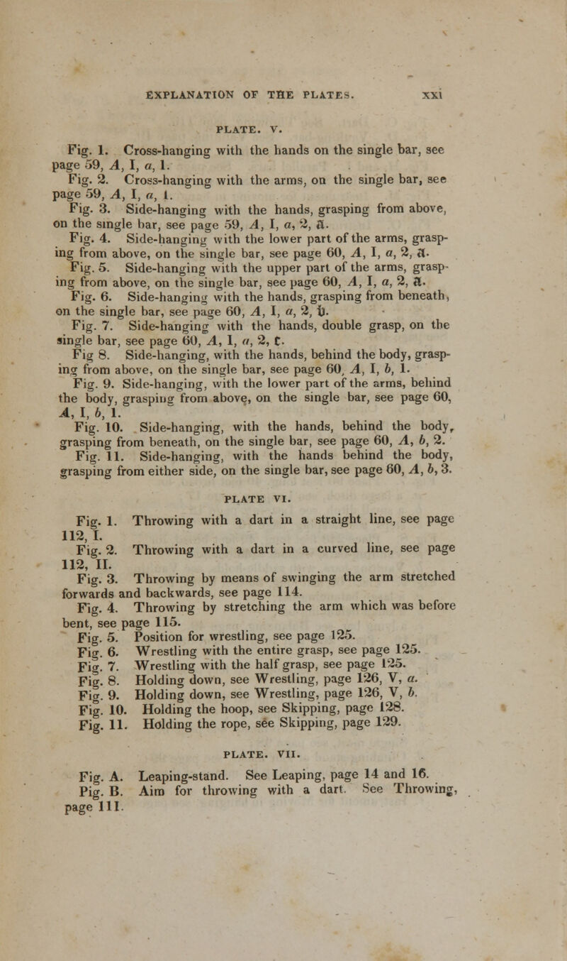 PLATE. V. Fig. 1. Cross-hanging with the hands on the single bar, see page 59, A, I, a, 1. Fig. 2. Cross-hanging with the arms, on the single bar, see page 59, A, I, a, I. Fig. 3. Side-hanging with the hands, grasping from above, on the single bar, see page 59, A, I, a, 2, a. Fig. 4. Side-hanging with the lower part of the arms, grasp- ing from above, on the single bar, see page 60, A, I, a, 2, ft. Fig. 5. Side-hanging with the upper part of the arms, grasp- ing from above, on the single bar, see page 60, A, I, a, 2, a. Fig. 6. Side-hanging with the hands, grasping from beneath, on the single bar, see page 60, A, I, a, 2, i). Fig. 7. Side-hanging with the hands, double grasp, on the single bar, see page 60, A, 1, a, 2, C- Fig 8. Side-hanging, with the hands, behind the body, grasp- ing from above, on the single bar, see page 60, A, I, 6, 1. Fig. 9. Side-hanging, with the lower part of the arms, behind the body, grasping from above, on the single bar, see page 60, A, I, 6, 1. Fig. 10. Side-hanging, with the hands, behind the body, grasping from beneath, on the single bar, see page 60, A, 6, 2. Fig. 11. Side-hanging, with the hands behind the body, grasping from either side, on the single bar, see page 60, A, b, 3. PLATE VI. Fig. 1. Throwing with a dart in a straight line, see page 112, I. Fig. 2. Throwing with a dart in a curved line, see page 112, II. Fig. 3. Throwing by means of swinging the arm stretched forwards and backwards, see page 114. Fig. 4. Throwing by stretching the arm which was before bent, see page 115. Fig. 5. Position for wrestling, see page 125. Fig. 6. Wrestling with the entire grasp, see page 125. Fig. 7- Wrestling with the half grasp, see page 125. Fig. 8. Holding down, see Wrestling, page 126, V, a. Fig. 9. Holding down, see Wrestling, page 126, V, b. Fig. 10. Holding the hoop, see Skipping, page 128. Fig. 11. Holding the rope, see Skipping, page 129. PLATE. VII. Fig. A. Leaping-stand. See Leaping, page 14 and 16. Pig. B. Aim for throwing with a dart. See Throwing, page HI.