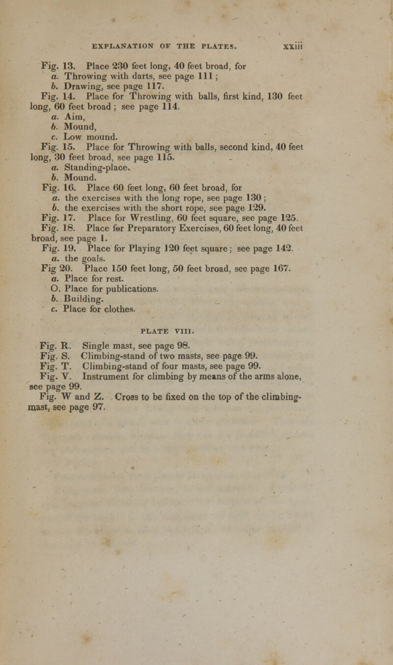 Fig. 13. Place 230 feet long, 40 feet broad, for a. Throwing with darts, see page 111; b. Drawing, see page 117. Fig. 14. Place for Throwing with balls, first kind, 130 feet long, 60 feet broad ; see page 114. a. Aim, b. Mound, c. Low mound. Fig. 15. Place for Throwing with balls, second kind, 40 feet long, 30 feet broad, see page 115. a. Standing-place. b. Mound. Fig. 16. Place 60 feet long, 60 feet broad, for a. the exercises with the long rope, see page 130; b. the exercises with the short rope, see page 129. Fig. 17. Place for Wrestling, 60 feet square, see page 125. Fig. 18. Place for Preparatory Exercises, 60 feet long, 40 feet broad,see page 1. Fig. 19. Place for Playing 120 feet square; see page 142. a. the goals. Fig 20. Place 150 feet long, 50 feet broad, see page 167. a. Place for rest. O. Place for publications. b. Building. c. Place for clothes- PLATE VIII. Fig. R. Single mast, see page 98. Fig. S. Climbing-stand of two masts, see page 99. Fig. T. Climbing-stand of four masts, see page 99. Fig. V. Instrument for climbing by means of the arms alone, see page 99. Fig. W and Z. Cross to be fixed on the top of the climbing- mast, see page 97.