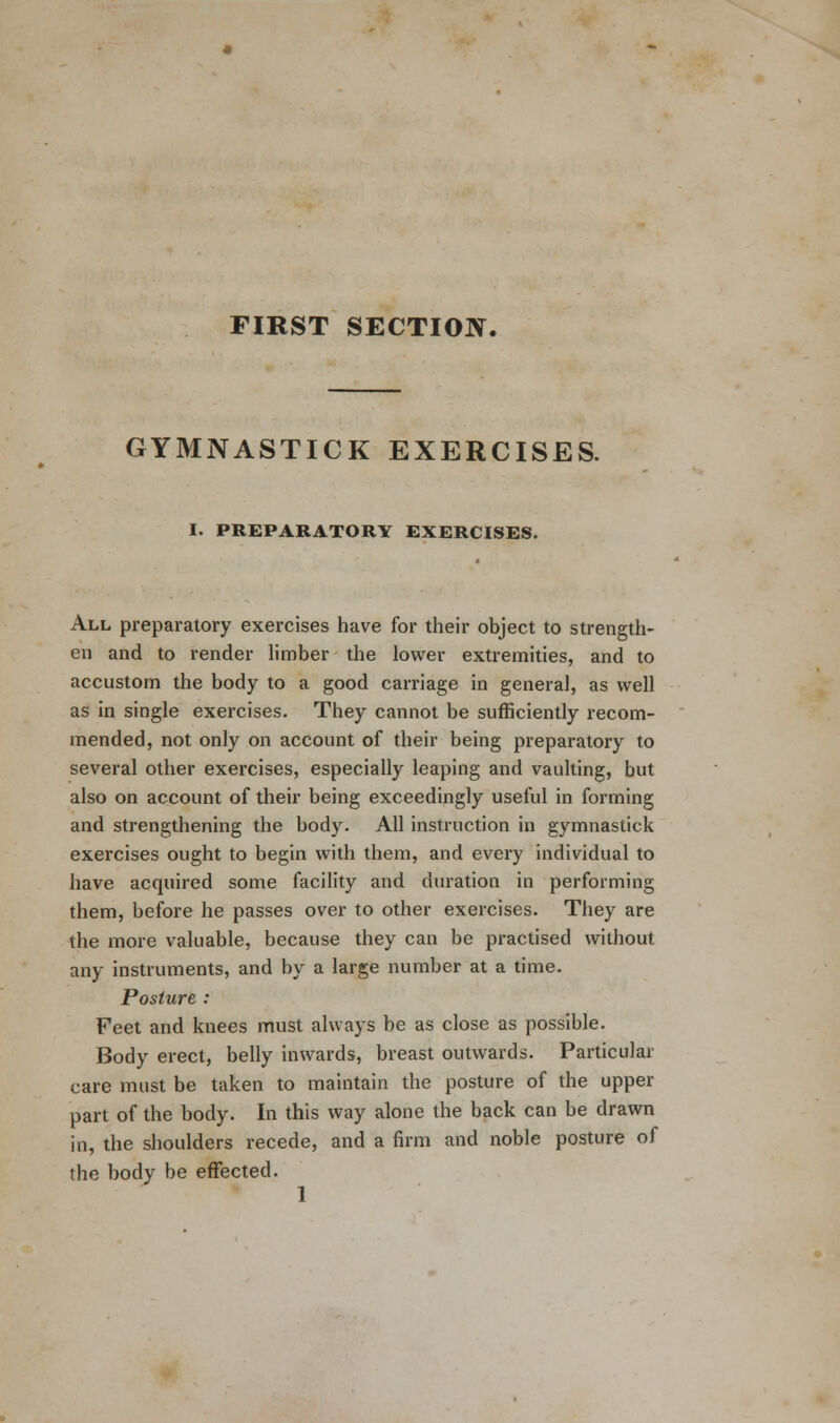 FIRST SECTION. GYMNASTICK EXERCISES. I. PREPARATORY EXERCISES. All preparatory exercises have for their object to strength- en and to render limber the lower extremities, and to accustom the body to a good carriage in general, as well as in single exercises. They cannot be sufficiently recom- mended, not only on account of their being preparatory to several other exercises, especially leaping and vaulting, but also on account of their being exceedingly useful in forming and strengthening the body. All instruction in gymnastick exercises ought to begin with them, and every individual to have acquired some facility and duration in performing them, before he passes over to other exercises. They are the more valuable, because they can be practised without any instruments, and by a large number at a time. Posture : Feet and knees must always be as close as possible. Body erect, belly inwards, breast outwards. Particular care must be taken to maintain the posture of the upper part of the body. In this way alone the back can be drawn in, the shoulders recede, and a firm and noble posture of the body be effected.