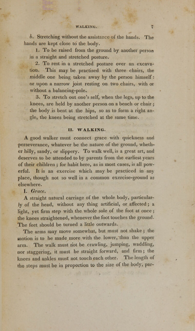 b. Stretching without the assistance of the hands. The hands are kept close to the body. 1. To be raised from the ground by another person in a straight and stretched posture. 2. To rest in a stretched posture over an excava- tion. This may be practised with three chairs, the middle one being taken away by the person himself: or upon a narrow joist resting on two chairs, with or without a balancing-pole. 3. To stretch out one's self, when the legs, up to the knees, are held by another person on a bench or chair ; the body is bent at the hips, so as to form a right an- gle, the knees being stretched at the same time. II. WALKING. A good walker must connect grace with quickness and perseverance, whatever be the nature of the ground, wheth- er hilly, sandy, or slippery. To walk well, is a great art, and deserves to be attended to by parents from the earliest years of their children ; for habit here, as in most cases, is all pow- erful. It is an exercise which may be practiced in any place, though not so well in a common exercise-ground as elsewhere. I. Grace. A straight natural carriage of the whole body, particular- ly of the head, without any thing artificial, or affected; a light, yet firm step with the whole sole of the foot at once; the knees straightened, whenever the foot touches the ground. The feet should be turned a little outwards. The arms may move somewhat, but must not shake; the motion is to be made more with the lower, than the upper arm. The walk must not be crawling, jumping, waddling, nor staggering, it must be straight forward, and firm; the knees and ankles must not touch each other. The length of the steps must be in proportion to the size of the body, par-