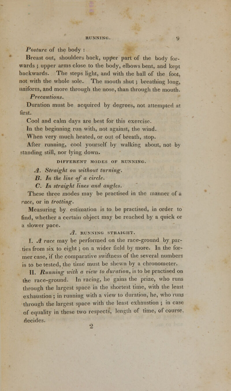 Posture of the body : Breast out, shoulders back, upper part of the body for- wards ; upper arms close to the body, elbows bent, and kept backwards. The steps light, and with the ball of the foot, not with the whole sole. The mouth shut; breathing long, uniform, and more through the nose, than through the mouth. Precautions. Duration must be acquired by degrees, not attempted at first. Cool and calm days are best for this exercise. In the beginning run with, not against, the wind. When very much heated, or out of breath, stop. After running, cool yourself by walking about, not by standing still, nor lying down. DIFFERENT MODES OF RUNNING. A. Straight on without turning. B. In the line of a circle, C. In straight lines and angles. These three modes may be practised in the manner of a race, or in trotting. Measuring by estimation is to be practised, in order to find, whether a certain object may be reached by a quick or a slower pace. A. RUNNING STRAIGHT. I. A race may be performed on the race-ground by par- ties from six to eight; on a wider field by more. In the for- mer case, if the comparative swiftness of the several numbers is to be tested, the time must be shewn by a chronometer. II. Running with a view to duration, is to be practised on the race-ground. In racing, he gains the prize, who runs through the largest space in the shortest time, with the least exhaustion ; in running with a view to duration, he, who runs through the largest space with the least exhaustion ; in case of equality in these two respects, length of time, of course. decides. 2