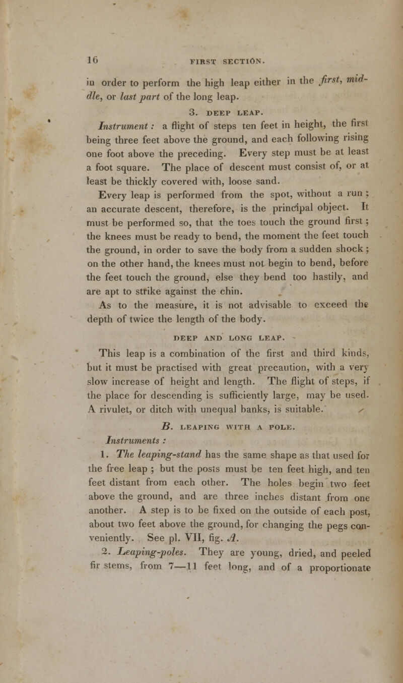 iu order to perform the high leap either in the first, mid- dle, or last part of the long leap. 3. DEEP LEAP. Instrument: a flight of steps ten feet in height, the first being three feet above the ground, and each following rising one foot above the preceding. Every step must be at least a foot square. The place of descent must consist of, or at least be thickly covered with, loose sand. Every leap is performed from the spot, without a run ; an accurate descent, therefore, is the principal object. It must be performed so, that the toes touch the ground first; the knees must be ready to bend, the moment the feet touch the ground, in order to save the body from a sudden shock; on the other hand, the knees must not begin to bend, before the feet touch the ground, else they bend too hastily, and are apt to strike against the chin. As to the measure, it is not advisable to exceed the depth of twice the length of the body. DEEP AND LONG LEAP. This leap is a combination of the first and third kinds, but it must be practised with great precaution, with a very slow increase of height and length. The flight of steps, if the place for descending is sufficiently large, may be used. A rivulet, or ditch with unequal banks, is suitable. B. LEAPING WITH A POLK. Instruments : 1. The leaping-stand has the same shape as that used for the free leap ; but the posts must be ten feet high, and ten feet distant from each other. The holes begin two feet above the ground, and are three inches distant from one another. A step is to be fixed on the outside of each post, about two feet above the ground, for changing the pegs con- veniently. See pi. VII, fig. A. 2. Leaping-poles. They are young, dried, and peeled fir stems, from 7—11 feet long, and of a proportionate