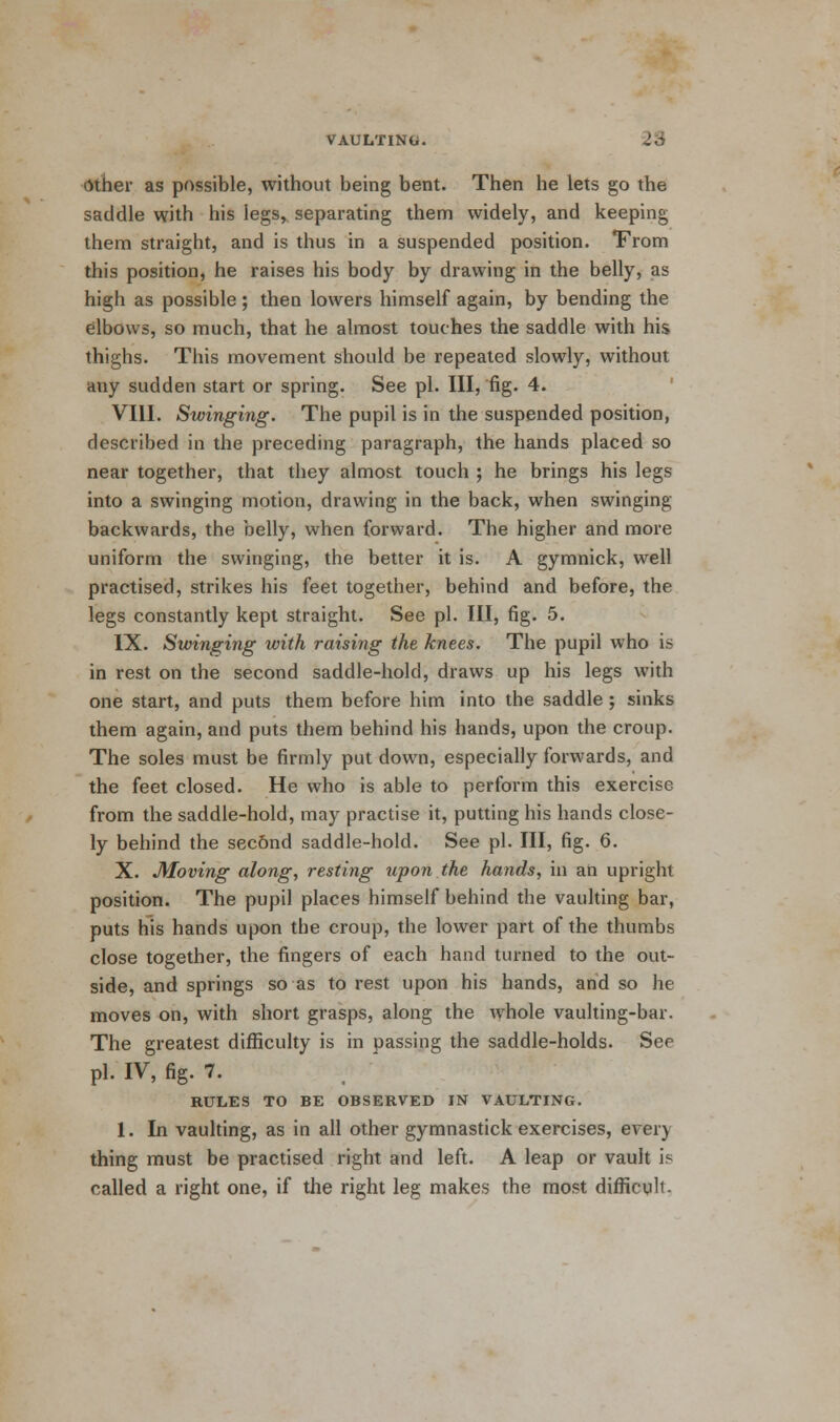 Other as possible, without being bent. Then he lets go the saddle with his legs, separating them widely, and keeping them straight, and is thus in a suspended position. From this position, he raises his body by drawing in the belly, as high as possible; then lowers himself again, by bending the elbows, so much, that he almost touches the saddle with his thighs. This movement should be repeated slowly, without any sudden start or spring. See pi. Ill, fig. 4. VIII. Swinging. The pupil is in the suspended position, described in the preceding paragraph, the hands placed so near together, that they almost touch ; he brings his legs into a swinging motion, drawing in the back, when swinging backwards, the belly, when forward. The higher and more uniform the swinging, the better it is. A gymnick, well practised, strikes his feet together, behind and before, the legs constantly kept straight. See pi. Ill, fig. 5. IX. Swinging with raising the knees. The pupil who is in rest on the second saddle-hold, draws up his legs with one start, and puts them before him into the saddle ; sinks them again, and puts them behind his hands, upon the croup. The soles must be firmly put down, especially forwards, and the feet closed. He who is able to perform this exercise from the saddle-hold, may practise it, putting his hands close- ly behind the sec&nd saddle-hold. See pi. Ill, fig. 6. X. Moving along, resting upon the hands, in an upright position. The pupil places himself behind the vaulting bar, puts his hands upon the croup, the lower part of the thumbs close together, the fingers of each hand turned to the out- side, and springs so as to rest upon his hands, and so he moves on, with short grasps, along the whole vaulting-bar. The greatest difficulty is in passing the saddle-holds. See pi- IV, fig. 7. RULES TO BE OBSERVED IN VAULTING. 1. In vaulting, as in all other gymnastick exercises, every thing must be practised right and left. A leap or vault is called a right one, if the right leg makes the most difficult-