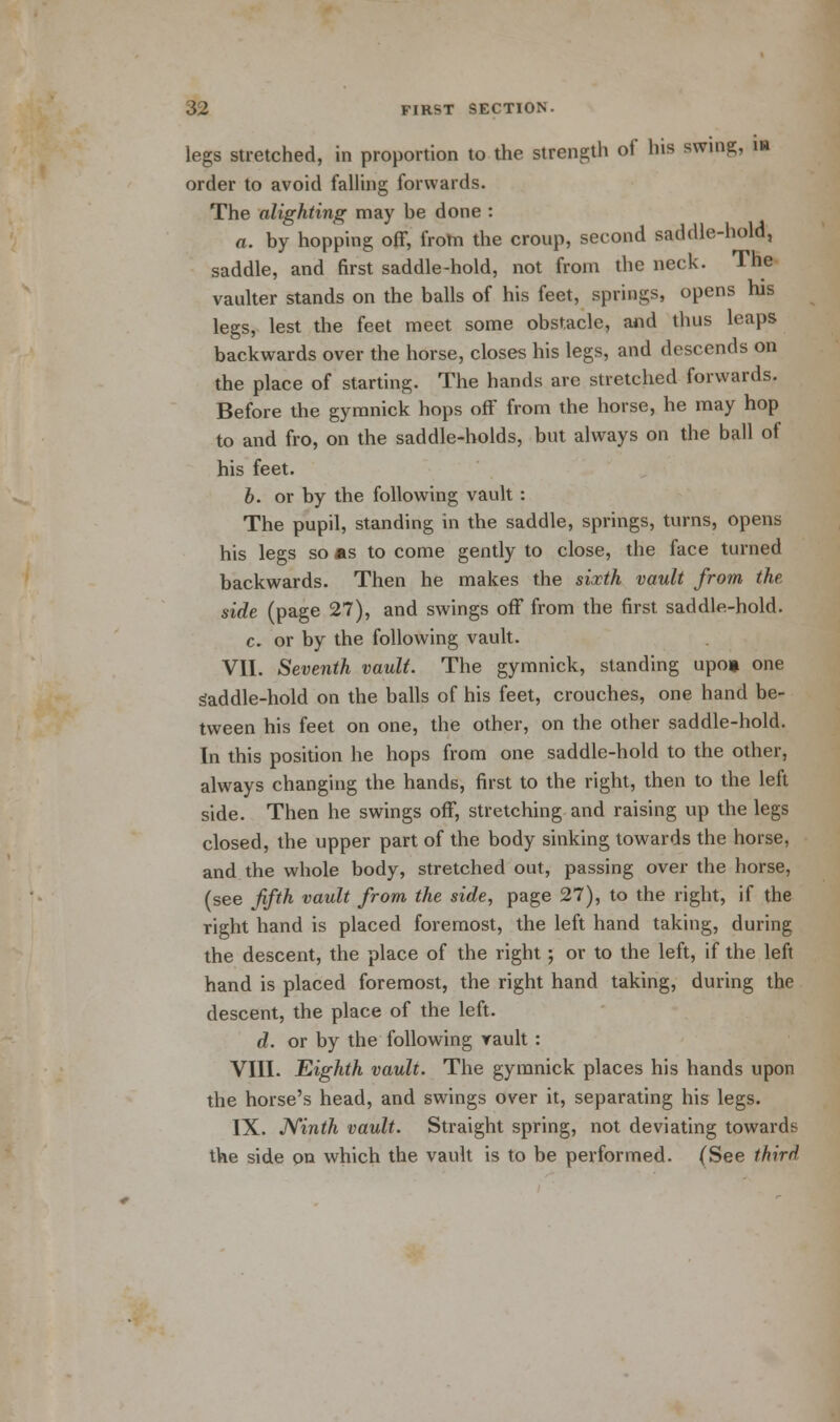 legs stretched, in proportion to the strength of his swing, in order to avoid falling forwards. The alighting may be done : a. by hopping off, from the croup, second saddle-hold, saddle, and first saddle-hold, not from the neck. The vaulter stands on the balls of his feet, springs, opens his legs, lest the feet meet some obstacle, and thus leaps backwards over the horse, closes his legs, and descends on the place of starting. The hands are stretched forwards. Before the gymnick hops off from the horse, he may hop to and fro, on the saddle-holds, but always on the ball of his feet. b. or by the following vault : The pupil, standing in the saddle, springs, turns, opens his legs so as to come gently to close, the face turned backwards. Then he makes the sixth vault from the side (page 27), and swings off from the first saddle-hold. c. or by the following vault. VII. Seventh vault. The gymnick, standing upo» one saddle-hold on the balls of his feet, crouches, one hand be- tween his feet on one, the other, on the other saddle-hold. In this position he hops from one saddle-hold to the other, always changing the hands, first to the right, then to the left side. Then he swings off, stretching and raising up the legs closed, the upper part of the body sinking towards the horse, and the whole body, stretched out, passing over the horse, (see fifth vault from the side, page 27), to the right, if the right hand is placed foremost, the left hand taking, during the descent, the place of the right; or to the left, if the left hand is placed foremost, the right hand taking, during the descent, the place of the left. d. or by the following vault: VIII. Eighth vault. The gymnick places his hands upon the horse's head, and swings over it, separating his legs. IX. Ninth vault. Straight spring, not deviating towards the side on which the vault is to be performed. (See third