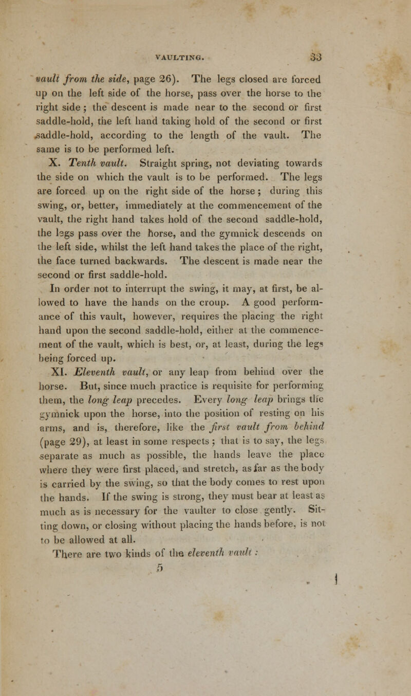 vault from the side, page 26). The legs closed are farced up on the left side of the horse, pass over the horse to the right side ; the descent is made near to the second or first saddle-hold, the left hand taking hold of the second or first saddle-hold, according to the length of the vault. The same is to be performed left. X. Tenth vault. Straight spring, not deviating towards the side on which the vault is to be performed. The legs are forced up on the right side of the horse ; during this swing, or, better, immediately at the commencement of the vault, the right hand takes hold of the second saddle-hold, the legs pass over the horse, and the gymnick descends on the left side, whilst the left hand takes the place of the right, the face turned backwards. The descent is made near the second or first saddle-hold. In order not to interrupt the swing, it may, at first, be al- lowed to have the hands on the croup. A good perform- ance of this vault, however, requires the placing the right hand upon the second saddle-hold, either at the commence- ment of the vault, which is best, or, at least, during the legs being forced up. XI. Eleventh vault, or any leap from behind over the horse. But, since much practice is requisite for performing them, the long leap precedes. Every long leap brings tlie gymnick upon the horse, into the position of resting on his arms, and is, therefore, like the first vault from behind (page 29), at least in some respects ; that is to say, the legs separate as much as possible, the hands leave the place where they were first placed, and stretch, as far as the body is carried by the swing, so that the body comes to rest upon the hands. If the swing is strong, they must bear at least as much as is necessary for the vaulter to close gently. Sit- ting down, or closing without placing the hands before, is not to be allowed at all. There are two kinds of the eleventh vault : a