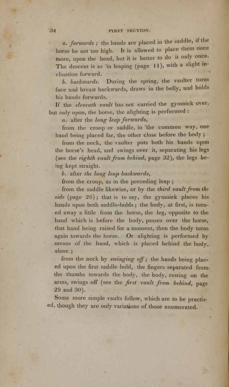 a. forwards ; the hands are placed in the saddle, if the horse*be not too high. It is allowed to place them once more, upon the head, but it is better to do it only once. The descent is as in leaping (page 11), with a slight in- clination forward. b. backwards. During the spring, the vaulter turns face and breast backwards, draws in the belly, and holds his hands forwards. If the eleventh vault has not carried the gymnick over, but only upon, the horse, the alighting is performed : a. after the long leap forwards, from the croup or saddle, in 'the common way, one hand being placed far, the other close before the body; from the neck, the vaulter puts both his hands upon the horse's head, and swings over it, separating his legs (see the eighth vault from behind, page 32), the legs be- ing kept straight. b. after the long leap backwards, from the croup, as in the preceding leap ; from the saddle likewise, or by the third vault from the side (page 26); that is to say, the gymnick places his hands upon both saddle-holds; the body, at first, is turn- ed away a little from the horse, the leg, opposite to the hand which is before the body, passes over the horse, that hand being raised for a moment, then the body turns again towards the horse. Or alighting is performed by means of the hand, which is placed behind the body, alone ; from the neck by swinging off; the hands being plac- ed upon the first saddle hold, the fingers separated from the thumbs towards the body, the body, resting on the arms, swings off (see the first vault from behind, page 29 and 30). Some more simple vaults follow, which are to be practis- ed, though they are only variations of those enumerated.