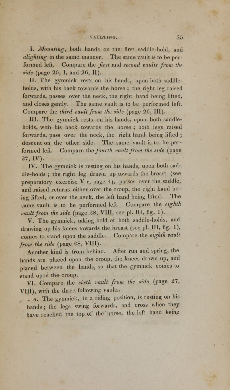 I. Mounting, both hands on the first saddle-hold, and alighting in the same manner. The same vault is to be per- formed left. Compare the first and second vaults from the side (page 25, I, and 26, II). II. The gymnick rests on his hands, upon both saddle- holds, with his back towards the horse ; the right leg raised forwards, passes over the neck, the right hand being lifted, and closes gently. The same vault is to be performed left. Compare the third vault from the side (page 26, III). III. The gymnick rests on his hands, upon both saddle- holds, with his back towards the horse ; both legs raised forwards, pass over the neck, the right hand being lifted ; descent on the other side. The same vault is to be per- formed left. Compare the fourth vault from the side (page 27, IV). IV. The gymnick is resting on his hands, upon both sad- dle-holds ; the right leg drawn up towards the breast (see preparatory exercise V c, page 4), passes over the saddle, and raised returns either over the croup, the right hand be- ing lifted, or over the neck, the left hand being lifted. The same vault is to be performed left. Compare the eighth vault from the side (page 28, VIII, see pi. Ill, fig. 1). V. The gymnick, taking hold of both saddle-holds, and drawing up his knees towards the breast (see pi. Ill, fig. 1), comes to stand upon the saddle. Compare the eighth vault from the side (page 28, VIII). Another kind is from behind. After run and spring, the hands are placed upon the croup, the knees drawn up, and placed between the hands, so that the gymnick comes to stand upon the croup. VI. Compare the sixth vault from the side (page 27, VIII), with the three following vaults. a. The gymnick, in a riding position, is resting on his hands; the legs swing forwards, and cross when they have reached the top of the horse, the left hand being