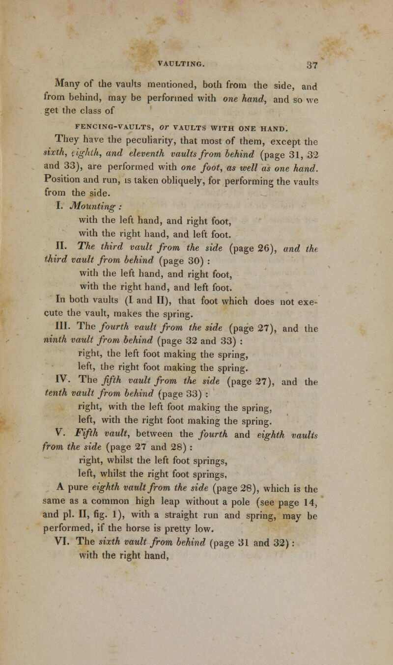 Many of the vaults mentioned, both from the side, and from behind, may be performed with one hand, and so we get the class of FENCING-VAULTS, OT VAULTS WITH ONE HAND. They have the peculiarity, that most of them, except the sixth, eighth, and eleventh vaults from behind (page 31, 32 and 33), are performed with one foot, as well as one hand. Position and run, is taken obliquely, for performing the vaults from the side. I. Mounting : with the left hand, and right foot, with the right hand, and left foot. II. The third vault from the side (page 26), and the third vault from behind (page 30) : with the left hand, and right foot, with the right hand, and left foot. In both vaults (I and II), that foot which does not exe- cute the vault, makes the spring. III. The fourth vault from the side (page 27), and the ninth vault from behind (page 32 and 33) : right, the left foot making the spring, left, the right foot making the spring. IV. The fifth vault from the side (page 27), and the tenth vault from behind (page 33) : right, with the left foot making the spring, left, with the right foot making the spring. V. Fifth vault, between the fourth and eighth vaults from the side (page 27 and 28) : right, whilst the left foot springs, left, whilst the right foot springs, A pure eighth vault from the side (page 28), which is the same as a common high leap without a pole (see page 14, and pi. II, fig. 1), with a straight run and spring, may be performed, if the horse is pretty low. VI. The sixth vault from behind (page 31 and 32): with the right hand,