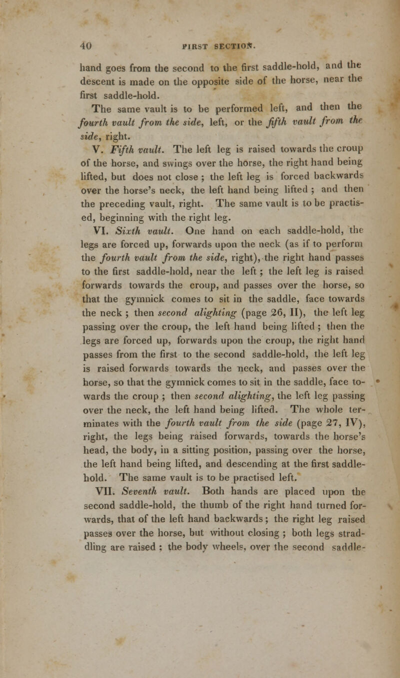 hand goes from the second to the first saddle-hold, and the descent is made on the opposite side of the horse, near the first saddle-hold. The same vault is to be performed left, and then the fourth vault from the side, left, or the fifth vault from the side, right. V. Fifth vault. The left leg is raised towards the croup of the horse, and swings over the horse, the right hand being lifted, but does not close ; the left leg is forced backwards over the horse's neck, the left hand being lifted ; and then the preceding vault, right. The same vault is to be practis- ed, beginning with the right leg. VI. Sixth vault. One hand on each saddle-hold, the legs are forced up, forwards upon the neck (as if to perform the fourth vault from the side, right), the right hand passes to the first saddle-hold, near the left; the left leg is raised forwards towards the croup, and passes over the horse, so that the gymnick comes to sit in the saddle, face towards the neck ; then second alighting (page 26, II), the left leg passing over the croup, the left hand being lifted ; then the legs are forced up, forwards upon the croup, the right hand passes from the first to the second saddle-hold, the left leg is raised forwards towards the neck, and passes over the horse, so that the gymnick comes to sit in the saddle, face to- wards the croup ; then second alighting, the left leg passing over the neck, the left hand being lifted. The whole ter- minates with the fourth vault from the side (page 27, IV), right, the legs being raised forwards, towards the horse's head, the body, in a sitting position, passing over the horse, the left hand being lifted, and descending at the first saddle- hold. The same vault is to be practised left. VII. Seventh vault. Both hands are placed upon the second saddle-hold, the thumb of the right hand turned for- wards, that of the left hand backwards ; the right leg raised passes over the horse, but without closing ; both legs strad- dling are raised : the body wheels, over the second saddle-