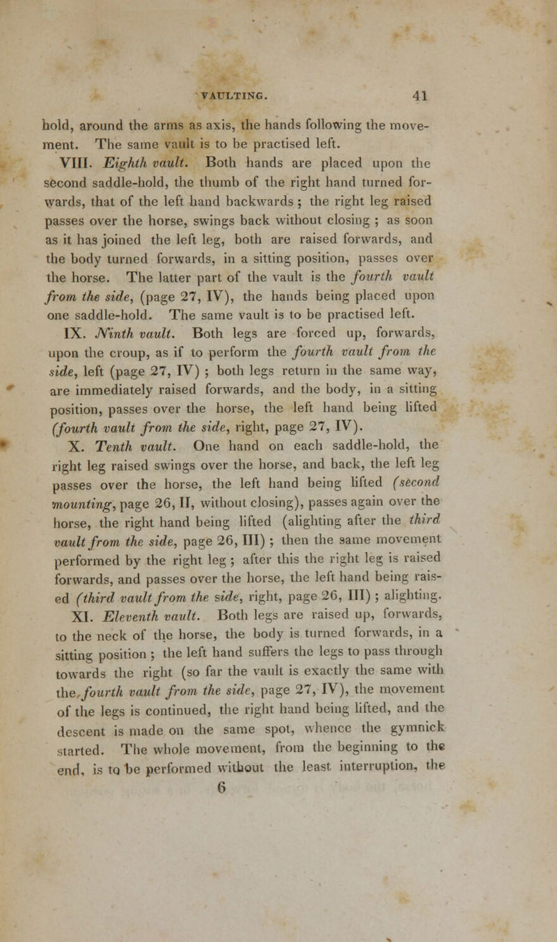 hold, around the arms as axis, the hands following the move- ment. The same vault is to he practised left. VIII. Eighth vault. Both hands are placed upon the second saddle-hold, the thumb of the right hand turned for- wards, that of the left hand backwards ; the right leg raised passes over the horse, swings back without closing ; as soon as it has joined the left leg, both are raised forwards, and the body turned forwards, in a sitting position, passes over the horse. The latter part of the vault is the fourth vault from the side, (page 27, IV), the hands being placed upon one saddle-hold. The same vault is to be practised left. IX. Ninth vault. Both legs are forced up, forwards, upon the croup, as if to perform the fourth vault from the side, left (page 27, IV) ; both legs return in the same way, are immediately raised forwards, and the body, in a sitting position, passes over the horse, the left hand being lifted (fourth vault from the side, right, page 27, IV). X. Tenth vault. One hand on each saddle-hold, the right leg raised swings over the horse, and back, the left leg passes over the horse, the left hand being lifted (second mounting, page 26, II, without closing), passes again over the horse, the right hand being lifted (alighting after the third vault from the side, page 26, III) ; then the same movement performed by the right leg ; after this the right leg is raised forwards, and passes over the horse, the left hand being rais- ed (third vault from the side, right, page 26, III) ; alighting. XI. Eleventh vault. Both legs are raised up, forwards, to the neck of the horse, the body is turned forwards, in a sitting position ; the left hand suffers the legs to pass through towards the right (so far the vault is exactly the same with the fourth vault from, the side, page 27, IV), the movement of the legs is continued, the right hand being lifted, and the descent is made on the same spot, whence the gymnick started. The whole movement, from the beginning to the end, is tq t>e performed without the least interruption, the 6