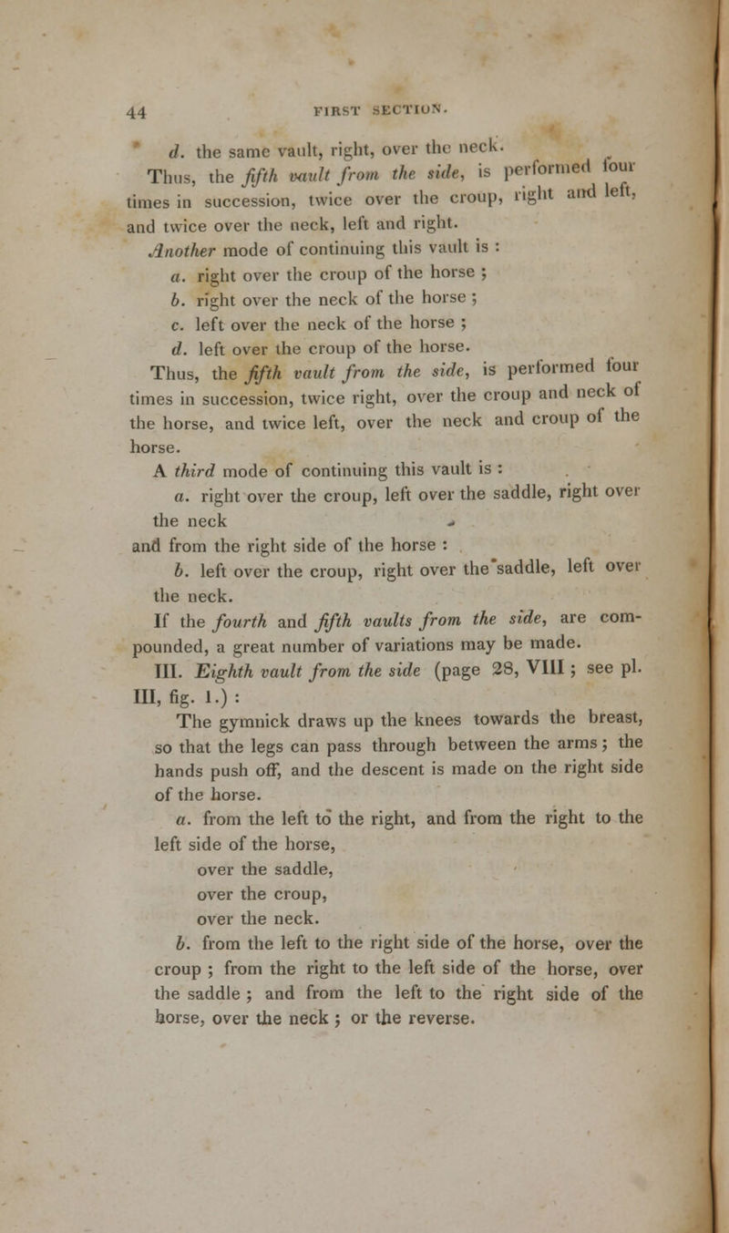 d. the same vault, right, over the neck. Thus, the fifth mult from the side, is performed lour times in succession, twice over the croup, right and left, and twice over the neck, left and right. Another mode of continuing this vault is : a. right over the croup of the horse ; b. right over the neck of the horse ; c. left over the neck of the horse ; d. left over the croup of the horse. Thus, the fifth vault from the side, is performed four times in succession, twice right, over the croup and neck of the horse, and twice left, over the neck and croup of the horse. A third mode of continuing this vault is : a. right over the croup, left over the saddle, right over the neck and from the right side of the horse : 6. left over the croup, right over the'saddle, left over the neck. If the fourth and fifth vaults from the side, are com- pounded, a great number of variations may be made. III. Eighth vault from the side (page 28, VIII; see pi. HI, %. !•) = The gymnick draws up the knees towards the breast, so that the legs can pass through between the arms; the hands push off, and the descent is made on the right side of the horse. a. from the left to the right, and from the right to the left side of the horse, over the saddle, over the croup, over the neck. b. from the left to the right side of the horse, over the croup ; from the right to the left side of the horse, over the saddle ; and from the left to the right side of the horse, over the neck j or the reverse.