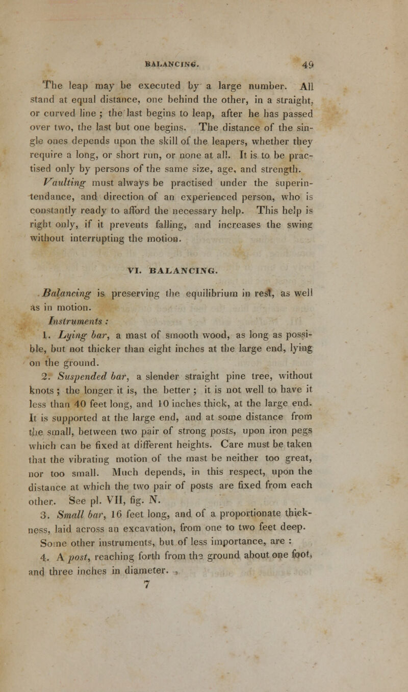 The leap may be executed by a large number. All stand at equal distance, one behind the other, in a straight, or curved line ; the last begins to leap, after he has passed over two, the last but one begins. The distance of the sin- gle ones depends upon the skill of the leapers, whether they require a long, or short run, or none at all. It is to be prac- tised only by persons of the same size, age, and strength. Vaulting must always be practised under the superin- tendance, and direction of an experienced person, who is constantly ready to afford the necessary help. This help is right only, if it prevents falling, and increases the swing without interrupting the motion. VI. BALANCING. Balancing is preserving the equilibrium in rest, as well as in motion. Instruments : 1. Lying bar, a mast of smooth wood, as long as possi- ble, but not thicker than eight inches at the large end, lying on the ground. 2. Suspended bar, a slender straight pine tree, without knots ; the longer it is, the better ; it is not well to have it less than 40 feet long, and 10 inches thick, at the large end. It is supported at the large end, and at some distance from the small, between two pair of strong posts, upon iron pegs which can be fixed at different heights. Care must be taken that the vibrating motion of the mast be neither too great, nor too small. Much depends, in this respect, upon the distance at which the two pair of posts are fixed from each other. See pi. VII, fig. N. 3. Small bar, 16 feet long, and of a proportionate thick- ness, laid across an excavation, from one to two feet deep. Some other instruments, but of less importance, are : 4. A post, reaching forth from th? ground about one foot, and three inches in diameter. , 7