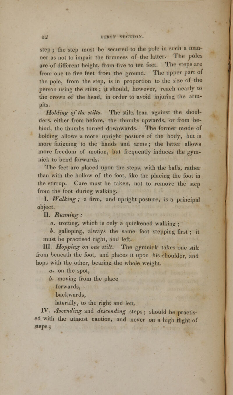 X)2 Mitt* SK< TIO.S. step ; the step must be secured to the pote in such a man- ner as not to impair the firmness of the latter. The poles are of different height, from five to ten feet. The steps are from one to five feet from the ground. The upper part of the pole, from the step, is in proportion to the size of the person using the stilts ; it should, however, reach nearly to the crown of the head, in order to avoid injuring the arm- pits. Holding of the stilts. The stilts lean against the shoul- ders, either from before, the thumbs upwards, or from be- hind, the thumbs turned downwards. The former mode of holding allows a more upright posture of the body, but is more fatiguing to the hands and arms ; the latter allows more freedom of motion, but frequently induces the gym- nick to bend forwards. The feet are placed upon the steps, with the balls, rather than with the hollow of the foot, like the placing the fool in the stirrup. Care must be taken, not to remove the step from the foot during walking. I. Walking; a firm, and upright posture, is a principal object. II. Running : a. trotting, which is only a quickened walking ; h. galloping, always the same foot stepping first; it must be practised right, and left. III. Hopping on one stilt. The gymnick takes one stilt from beneath the foot, and places it upon his shoulder, and hops with the other, bearing the whole weight. a. on the spot, b. moving from the place forwards, backwards, laterally, to the right and left. IV. Ascending and descending steps; should be practis- ed with the utmost caution, and never on a high flight of steps ;