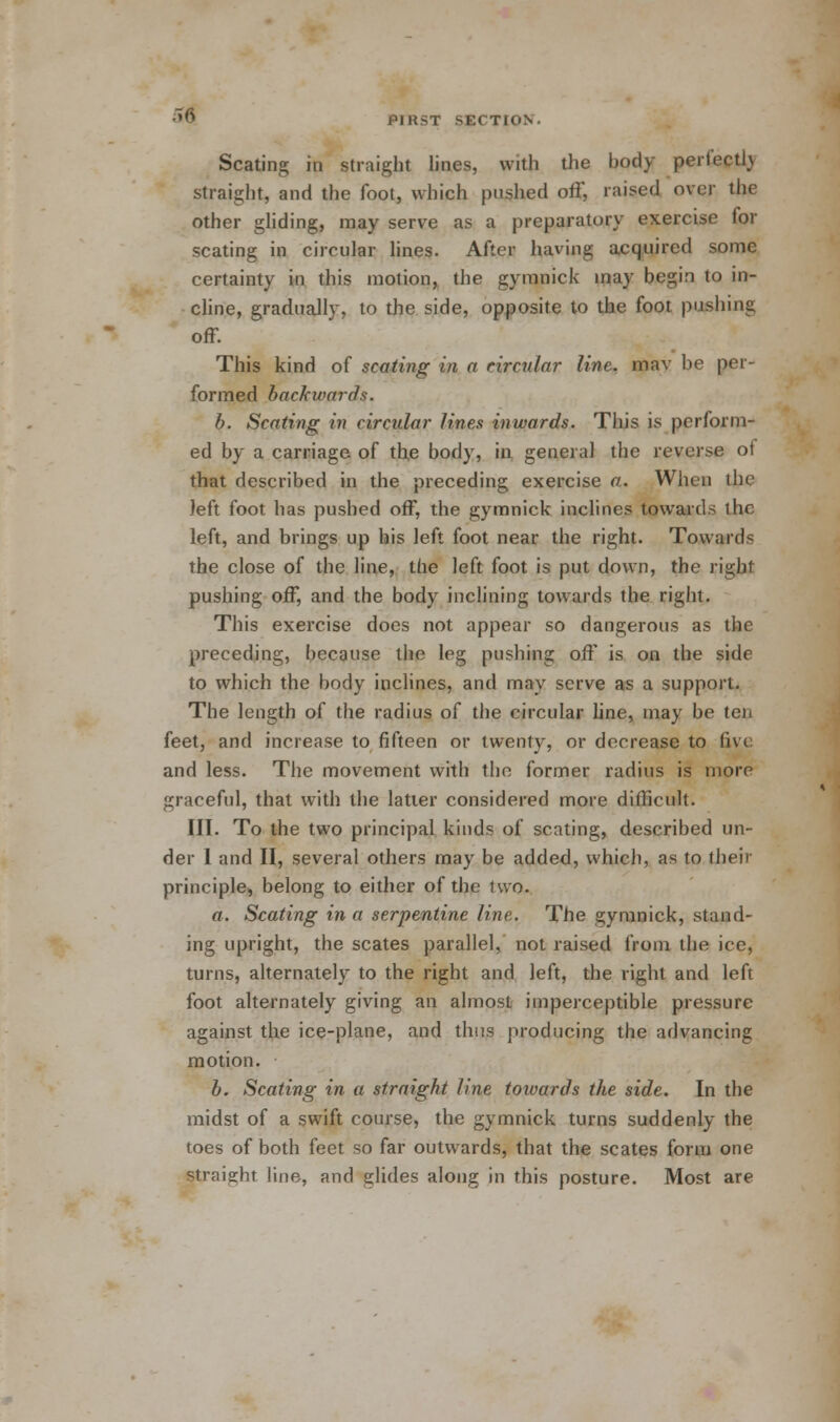 Seating in straight lines, with the hody perfectl) straight, and the foot, which pushed off, raised over the other gliding, may serve as a preparatory exercise for seating in circular lines. After having acquired some certainty in this motion, the gymnick may begin to in- cline, gradually, to the side, opposite to the foot pushing off. This kind of seating in a circular line, mav he per- formed backwards. b. Seating in circular lines inwards. This is perform- ed by a carriage of the body, in general the reverse of that described in the preceding exercise a. When the left foot has pushed off, the gymnick inclines towards the left, and brings up his left foot near the right. Towards the close of the line, the left foot is put down, the right pushing off, and the body inclining towards the right. This exercise does not appear so dangerous as the preceding, because the leg pushing off is on the side to which the body inclines, and may serve as a support. The length of the radius of the circular line, may be ten feet, and increase to fifteen or twenty, or decrease to five and less. The movement with the former radius is more graceful, that with the latter considered more difficult. III. To the two principal kinds of seating, described un- der 1 and II, several others may be added, which, as to their principle, belong to either of the two. a. Seating in a serpentine line. The gymnick, stand- ing upright, the scates parallel, not raised from the ice, turns, alternately to the right and left, the right and left foot alternately giving an almost imperceptible pressure against the ice-plane, and thus producing the advancing motion. b. Seating in a straight line towards the side. In the midst of a swift course, the gymnick turns suddenly the toes of both feet so far outwards, that the scates form one Straight line, and glides along in this posture. Most are