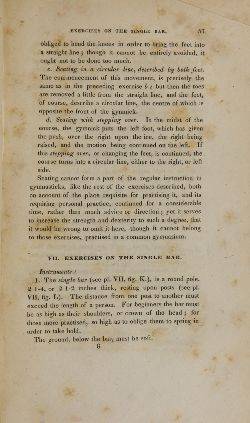 obliged to bend the knees in order to bring the feet into a straight line ; though it cannot be entirely avoided, it ought not to be done too much. c. Seating in a circular line, described by both feet. The commencement of this movement, is precisely the same as in the preceding exercise b ; but then the toes are removed a little from the straight line, and the feet, of course, describe a circular line, the centre of which is opposite the front of the gymnick. d. Seating with stepping over. In the midst of the course, the gymnick puts the left foot, which has given the push, over the right upon the ice, the right being raised, and the motion being continued on the left. If this stepping over, or changing the feet, is continued, the course turns into a circular line, either to the right, or left side. Seating cannot form a part of the regular instruction in gymnasticks, like the rest of the exercises described, both on account of the place requisite for practising it, and its requiring personal practice, continued for a considerable time, rather than much advica or direction ; yet it serves to increase the strength and dexterity to such a degree, that it would be wrong to omit it here, though it cannot belong to those exercises, practised in a common gymnasium. VII. EXERCISES ON THE SIJVGIiE BAR. Instruments : 1. The single bar (see pi. VII, fig. K.), is a round pole, 2 1-4, or 2 1-2 inches thick, resting upon posts (see pi. VII, fig. L). The distance from one post to another must exceed the length of a person. For beginners the bar must be as high as their shoulders, or crown of the head ; for those more practised, so high as to oblige them to spring in order to take hold. The ground, below the bar, must be soft. 8