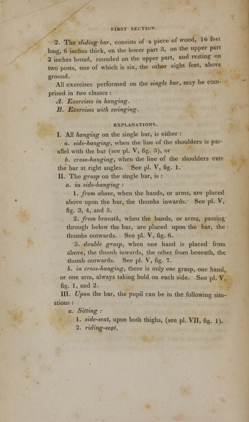 t'IKST SECTIOH 2. The sliding bar, consists of a piece of wood, 16 feel long, 6 inches thick, on the lower part 3, on the upper part 2 inches broad, rounded on the upper part, and resting on two posts, one of which is six, the other eight feet, above ground. All exercises performed on the single bar, may be com- prised in two classes : A. Exercises in hanging. B. Exercises with swinging. EXPLANATIONS. I. All hanging on the single bar, is either : a. side-hanging, when the line of the shoulders is par- allel with the bar (see pi. V, fig. 3), or b. cross-hanging, when the line of the shoulders cut* the bar at right angles. See pi. V, fig. 1. II. The grasp on the single bar, is : a. in side-hanging : 1. from above, when the hands, or arms, are placed above upon the bar, the thumbs inwards. See pi. V, fig. 3, 4, and 5. 2. from beneath, when the hands, or arms, passing through below the bar, are placed upon the bar, the thumbs outwards. See pi. V, fig. 6. 3. double grasp, when one hand is placed from above, the thumb inwards, the other from beneath, the thumb outwards. See pi. V, fig. 7. b. in cross-hanging, there is only one grasp, one hand, or one arm, always taking hold on each side. See pi. V, fig. 1, and 2. III. Upon the bar, the pupil can be in the following situ- ations : a. Sitting : 1. side-seat, upon both thighs, (see pi. VII, fig. l).