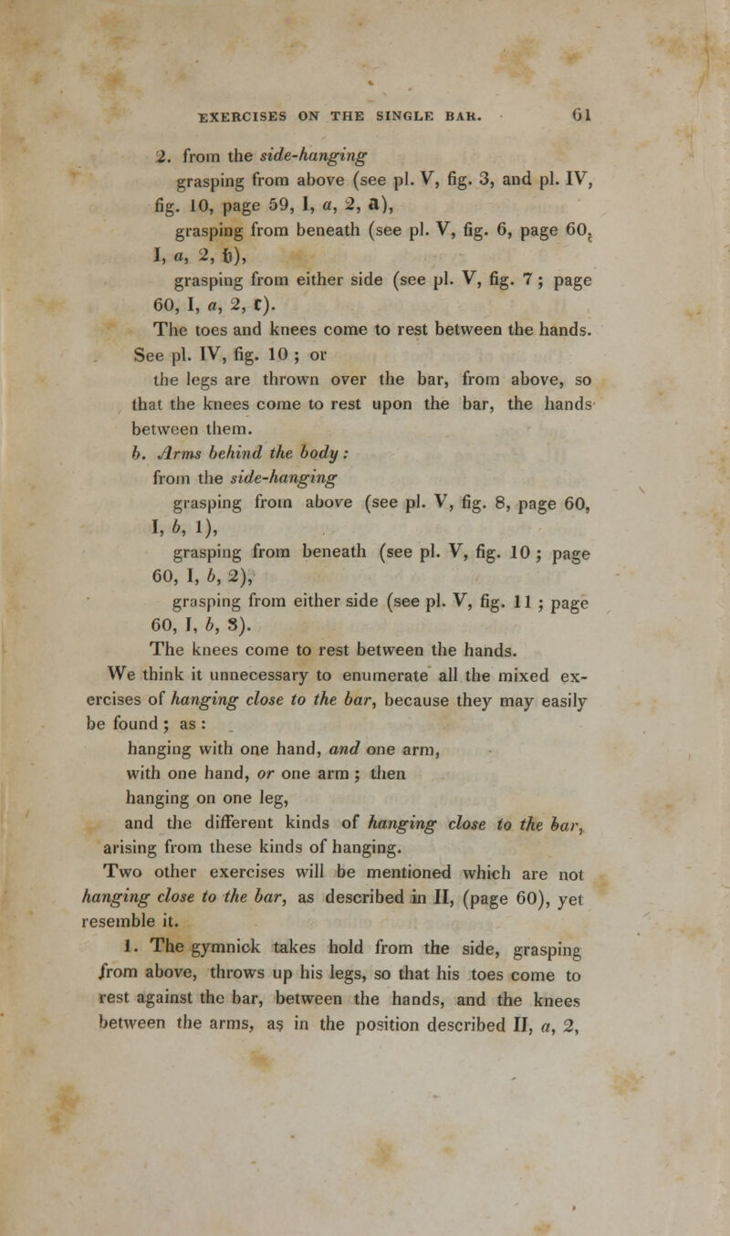 2. from the side-hanging grasping from above (see pi. V, fig. 3, and pi. IV, fig. 10, page 59, 1, a, 2, a), grasping from beneath (see pi. V, fig. 6, page 60? I, «, 2, fi), grasping from either side (see pi. V, fig. 7 ; page 60, I, a, 2, C). The toes and knees come to rest between the hands. See pi. IV, fig. 10 ; or the legs are thrown over the bar, from above, so that the knees come to rest upon the bar, the hands between them. b. Arms behind the body : from the side-hanging grasping from above (see pi. V, fig. 8, page 60, I, b, 1), grasping from beneath (see pi. V, fig. 10 ; page 60, I, b, 2), grasping from either side (see pi. V, fig. 11 ; page 60, I, b, 3). The knees come to rest between the hands. We think it unnecessary to enumerate all the mixed ex- ercises of hanging close to the bar, because they may easily be found ; as : hanging with one hand, and one arm, with one hand, or one arm; then hanging on one leg, and the different kinds of hanging close to the bar, arising from these kinds of hanging. Two other exercises will be mentioned which are not hanging close to the bar, as described in II, (page 60), yet resemble it. 1. The gymnick takes hold from the side, grasping Jrom above, throws up his legs, so that his toes come to rest against the bar, between the hands, and the knees