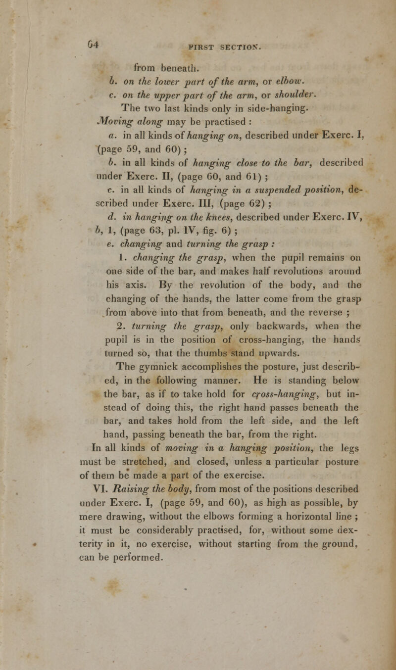 G4 PIRST SECTION'. from beneath. b. on the lower part of the arm, or elbow. c. on the upper part of the arm, or shoulder. The two last kinds only in side-hanging. Moving along may be practised : a. in all kinds of hanging on, described under Exerc. I, (page 59, and 60); b. in all kinds of hanging close to the bar, described under Exerc. II, (page GO, and 61) ; c. in all kinds of hanging in a suspended position, de- scribed under Exerc. Ill, (page 62) ; d. in hanging on the knees, described under Exerc. IV, b, 1, (page 63, pi. IV, fig. 6) ; e. changing and turning the grasp : 1. changing the grasp, when the pupil remains on one side of the bar, and makes half revolutions around his axis. By the revolution of the body, and the changing of the hands, the latter come from the grasp from above into that from beneath, and the reverse ; 2. turning the grasp, only backwards, when the pupil is in the position of cross-hanging, the hands turned so, that the thumbs stand upwards. The gymnick accomplishes the posture, just describ- ed, in the following manner. He is standing below the bar, as if to take hold for cross-hanging, but in- stead of doing this, the right hand passes beneath the bar, and takes hold from the left side, and the left hand, passing beneath the bar, from the right. In all kinds of moving in a hanging position, the legs must be stretched, and closed, unless a particular posture of them be made a part of the exercise. VI. Raising the body, from most of the positions described under Exerc. I, (page 59, and 60), as high as possible, by mere drawing, without the elbows forming a horizontal line ; it must be considerably practised, for, without some dex- terity in it, no exercise, without starting from the ground, can be performed.