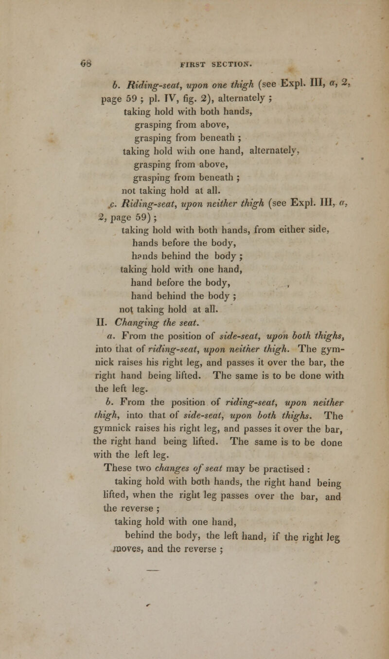 6. Riding-seat, upon one thigh (see Expl. Ill, a, 2. page 59 ; pi. IV, fig. 2), alternately ; taking hold with both hands, grasping from above, grasping from beneath ; taking hold wiih one hand, alternately, grasping from above, grasping from beneath ; not taking hold at all. .c. Riding-seat, upon neither thigh (see Expl. Ill, a. 2, page 59) ; taking hold with both hands, from either side, hands before the body, hands behind the body ; taking hold with one hand, hand before the body, hand behind the body ; not taking hold at all. II. Changing the seat. a. From the position of side-seat, upon both thighs, into that of riding-seat, upon neither thigh. The gym- nick raises his right leg, and passes it over the bar, the right hand being lifted. The same is to be done with the left leg. b. From the position of riding-seat, upon neither thigh, into that of side-seat, upon both thighs. The gymnick raises his right leg, and passes it over the bar, the right hand being lifted. The same is to be done with the left leg. These two changes of seat may be practised : taking hold with both hands, the right hand being lifted, when the right leg passes over the bar, and the reverse ; taking hold with one hand, behind the body, the left hand, if the right Jeg moves, and the reverse ;