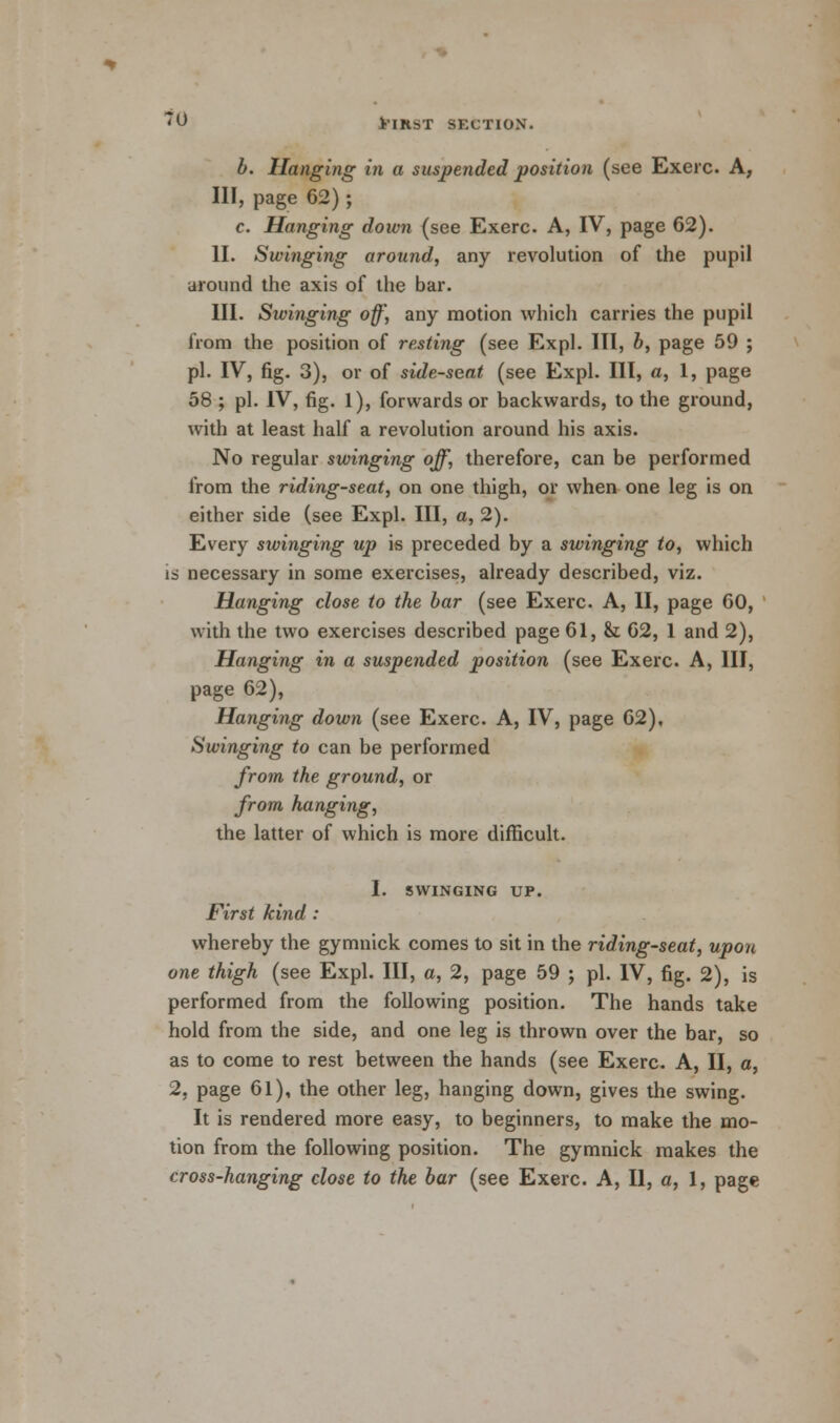 b. Hanging in a suspended position (see Exerc. A, III, page 62) ; c. Hanging down (see Exerc. A, IV, page 62). II. Swinging around, any revolution of the pupil around the axis of the bar. III. Swinging off, any motion which carries the pupil from the position of resting (see Expl. Ill, b, page 59 ; pi. IV, fig. 3), or of side-seat (see Expl. Ill, a, 1, page 58 ; pi. IV, fig. 1), forwards or backwards, to the ground, with at least half a revolution around his axis. No regular swinging off, therefore, can be performed from the riding-seat, on one thigh, or when one leg is on either side (see Expl. HI, a, 2). Every swinging up is preceded by a swinging to, which is necessary in some exercises, already described, viz. Hanging close to the bar (see Exerc. A, II, page 60, with the two exercises described page 61, & 62, 1 and 2), Hanging in a suspended position (see Exerc. A, III, page 62), Hanging down (see Exerc. A, IV, page 62), Swinging to can be performed from the ground, or from hanging, the latter of which is more difficult. I. SWINGING UP. First kind : whereby the gymnick comes to sit in the riding-seat, upon one thigh (see Expl. Ill, a, 2, page 59 ; pi. IV, fig. 2), is performed from the following position. The hands take hold from the side, and one leg is thrown over the bar, so as to come to rest between the hands (see Exerc. A, II, a, 2, page 61), the other leg, hanging down, gives the swing. It is rendered more easy, to beginners, to make the mo- tion from the following position. The gymnick makes the cross-hanging close to the bar (see Exerc. A, II, a, 1, page