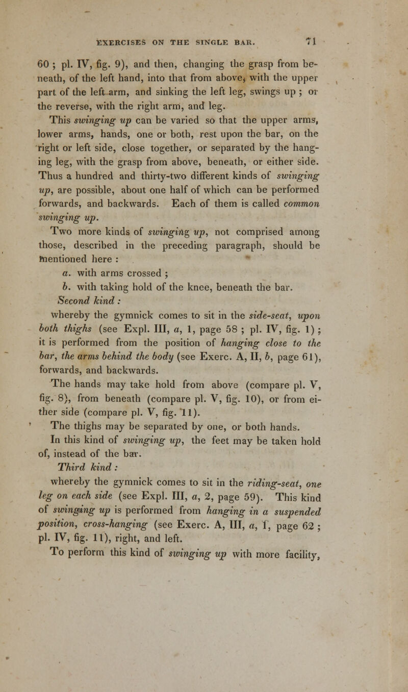 60 ; pi. IV, fig. 9), and then, changing the grasp from be- neath, of the left hand, into that from above* with the upper part of the left arm, and sinking the left leg, swings up ; or the reverse, with the right arm, and leg. This swinging up can be varied so that the upper arms, lower arms, hands, one or both, rest upon the bar, on the right or left side, close together, or separated by the hang- ing leg, with the grasp from above, beneath, or either side. Thus a hundred and thirty-two different kinds of swinging up, are possible, about one half of which can be performed forwards, and backwards. Each of them is called common swinging up. Two more kinds of swinging up, not comprised among those, described in the preceding paragraph, should be mentioned here : a. with arms crossed ; b. with taking hold of the knee, beneath the bar. Second kind: whereby the gymnick comes to sit in the side-seat, upon both thighs (see Expl. Ill, a, 1, page 58 ; pi. IV, fig. 1) ; it is performed from the position of hanging close to the bar, the arms behind the body (see Exerc. A, II, b, page 61), forwards, and backwards. The hands may take hold from above (compare pi. V, fig. 8), from beneath (compare pi. V, fig. 10), or from ei- ther side (compare pi. V, fig. 11). The thighs may be separated by one, or both hands. In this kind of swinging up, the feet may be taken hold of, instead of the bar. Third kind : whereby the gymnick comes to sit in the riding-seat, one leg on each side (see Expl. Ill, a, 2, page 59). This kind of swinging up is performed from hanging in a suspended position, cross-hanging (see Exerc. A, III, a, 1, page 62 ; pi. IV, fig. 11), right, and left. To perform this kind of swinging up with more facility,