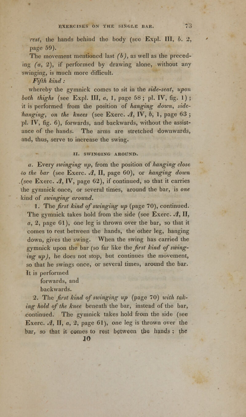 rest, the hands behind the body (see Expl. Ill, b. 2, jiage 59). The movement mentioned last (b), as well as the preced- ing (a, 2), if performed by drawing alone, without any swinging, is much more difficult. Fifth kind: whereby the gymnick comes to sit in the side-seat, upon both thighs (see Expl. Ill, a, 1, page 58; pi. IV, fig. 1) ; it is performed from the position of hanging down, side- hanging, on the knees (see Exerc. A, IV, b, 1, page 63 ; pi. IV, fig. 6), forwards, and backwards, without the assist- ance of the hands. The arms are stretched downwards, and, thus, serve to increase the swing. II. SWINGING AROUND. a. Every swinging up, from the position of hanging close io the bar (see Exerc. A, II, page 60), or hanging down .(see Exerc. A, IV, page 62), if continued, so that it carries the gymnick once, or several times, around the bar, is one kind of swinging around. 1. The^rs^ kind of swinging up (page 70), continued. The gymnick takes hold from the side (see Exerc. A, II, a, 2, page 61), one leg is thrown over the bar, so that it comes to rest between the hands, the other leg, hanging down, gives the swing. When the swing has carried the gymnick upon the bar (so far like the first kind of swing- ing up), he does not stop, but continues the movement, so that he swings once, or several times, around the bar. It is performed forwards, and backwards. 2. The first kind of swinging up (page 70) with tak- ing hold of the knee beneath the bar, instead of the bar, continued. The gymnick takes hold from the side (see Exerc. A, II, a, 2, page 61), one leg is thrown over the bar, so that it comes to rest between the hands ; the