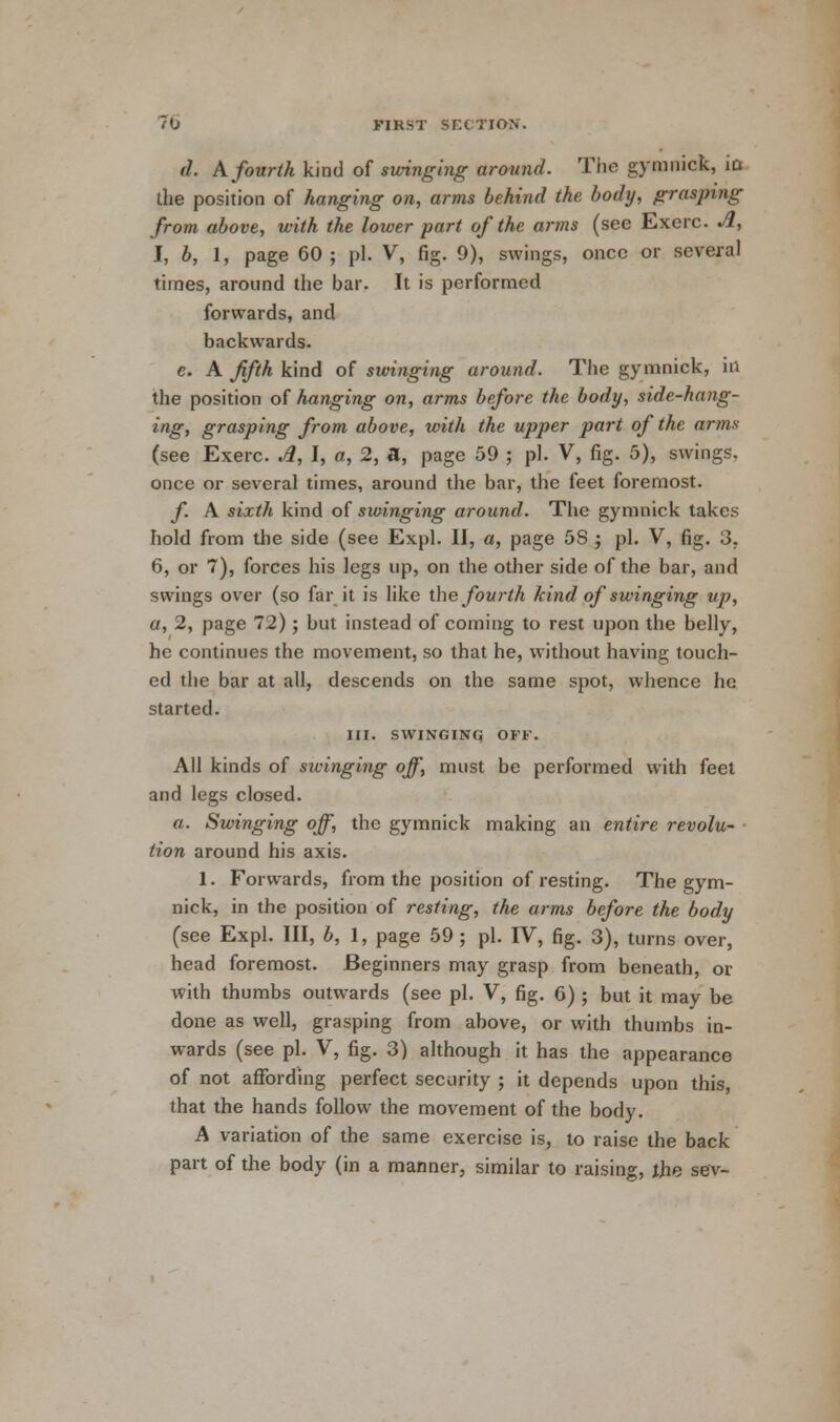 d. A fourth kind of swinging around. The gymnick, iq the position of hanging on, arms behind the body, graspitig from above, with the lower part of the arms (see Exerc. A, I, b, 1, page 60 ; pi. V, fig. 9), swings, once or several times, around the bar. It is performed forwards, and backwards. e. A fifth kind of swinging around. The gymnick, in the position of hanging on, arms before the body, side-hang- ing, grasping from above, with the upper part of the arms (see Exerc. Jl, I, a, 2, a, page 59 ; pi. V, fig. 5), swings, once or several times, around the bar, the feet foremost. f A sixth kind of swinging around. The gymnick takes hold from the side (see Expl. II, a, page 5S ; pi. V, fig. 3. 6, or 7), forces his legs up, on the other side of the bar, and swings over (so far it is like the fourth kind of swinging up, a, 2, page 72); but instead of coming to rest upon the belly, he continues the movement, so that he, without having touch- ed the bar at all, descends on the same spot, whence he started. III. SWINGING OFF. All kinds of sivinging off, must be performed with feet and legs closed. a. Swinging off, the gymnick making an entire revolu- tion around his axis. 1. Forwards, from the position of resting. The gym- nick, in the position of resting, the arms before the body (see Expl. Ill, b, 1, page 59 ; pi. IV, fig. 3), turns over, head foremost. Beginners may grasp from beneath, or with thumbs outwards (see pi. V, fig. 6) ; but it may be done as well, grasping from above, or with thumbs in- wards (see pi. V, fig. 3) although it has the appearance of not affording perfect security ; it depends upon this, that the hands follow the movement of the body. A variation of the same exercise is, to raise the back part of the body (in a manner, similar to raising, the sev-