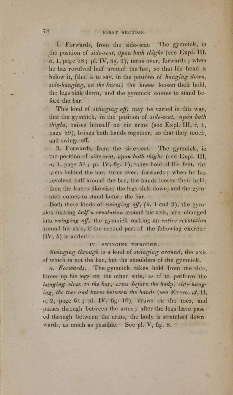 FIRST feECWOS. 1. Forwards, from the side-seat. The gymnick, in the position of side-scat, upon both thighs (see Expl. Ill, a, 1, page 58 ; pi. IV, fig. 1), turns over, forwards ; when he has revolved half around the bar, so that his head is below it, (that is to say, in the position of hanging down, side-hanging, on the knees) the knees loosen their hold, the legs sink down, and the gymnick comes to stand be- fore the bar. This kind of swinging off, may be varied in this way, that the gymnick, in the position of side-seat, upon both thighs, raises himself on his arms (see Expl. Ill, c, 1, page 59), brings both hands together, so that they touch, and swings off. 2. Forwards, from the side-seat. The gymnick, in the position of side-seat, upon both thighs (see Expl. Ill, a, 1, page 58 ; pi. IV, fig. 1), takes hold of h'is feet, the arms behind the bar, turns over, forwards ; when he has revolved half around the bar, the hands loosen their hold, then the knees likewise, the legs sink down, and the gym- nick comes to stand before the bar. Both these kinds of swinging off, (b, 1 and 2), the gym- nick making half a revolution around his axis, are changed into swinging off, the gymnick making an entire revolution around his axis, if the second part of the following exercise (IV, b) is added. IV. SWINGING THROUGH. Swinging through is a kind of swinging around, the axis of which is not the bar, but the shoulders of the gymnick. a. Forwards. The gymnick takes hold from the side, forces up his legs on the other side, as if to perform the hanging close to the bar, arms before the body, side-hang- ing, the toes and knees between the hands (see Exerc. A, II, a, 2, page 61 ; pi. IV, fig. 10), draws on the toes, and passes through between the arms ; after the legs have pass- ed through between the arms, the body is stretched down-