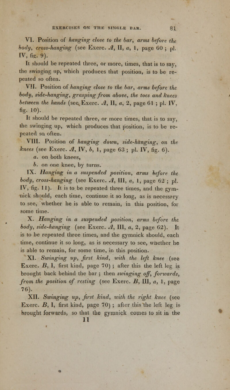 VI. Position of hanging close to the bar, arms before the body, cross-hanging (see Exerc. A, II, a, 1, page 60 ; pi. IV, fie. 9). It should be repeated three, or more, times, that is to say, the swinging up, which produces that position, is to be re- peated so often. VII. Position of hanging close to the bar, arms before the body, side-hanging, grasping from above, the toes and knees between the hands (see. Exerc. A, II, a, 2, page 61 ; pi. IV, fig. 10). It should be repeated three, or more times, that is to say, the swinging up, which produces that position, is to be re- peated so often. VIII. Position of hanging down, side-hanging, on the knees (see Exerc. A, IV, b, 1, page 63 ; pi. IV, fig. 6). a. on both knees, b. on one knee, by turns. IX. Hanging in a suspended position, arms before the body, cross-hanging (see Exerc. A, 111, a, 1, page 62 ; pi. IV, fig. 11). It is to be repeated three times, and the gym- nick should, each time, continue it so long, as is necessary to see, whether he is able to remain, in this position, for some time. X. Hanging in a suspended position, arms before the body, side-hanging (see Exerc. A, III, a, 2, page 62). It is to be repeated three times, and the gymnick should, each time, continue it so long, as is necessary to see, wnether he is able to remain, for some time, in this position. XI. Swinging up, first kind, with the left knee (see Exerc. B, I, first kind, page 70) ; after this the left leg is brought back behind the bar ; then swinging off, forwards, from the position of resting (see Exerc. B, III, a, 1, page 76). XII. Swinging up, first kind, with the right knee (see Exerc. B, I, first kind, page 70) ; after this the left leg is brought forwards, so that the gyranick comes to sit in the 11