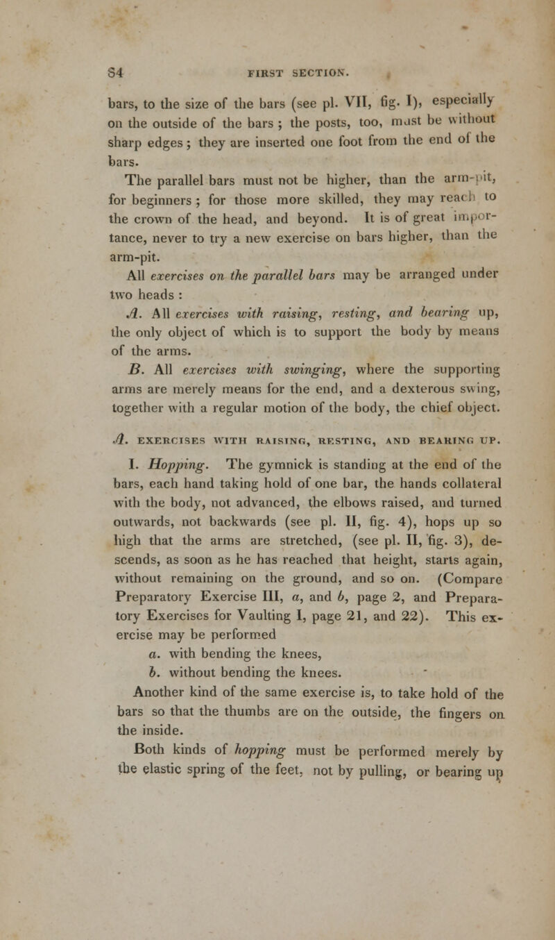 bars, to the size of the bars (see pi. VII, fig. I), especially on the outside of the bars ; the posts, too, nuist be without sharp edges; they are inserted one foot from the end of the bars. The parallel bars must not be higher, than the arm-pit, for beginners ; for those more skilled, they may reach to the crown of the head, and beyond. It is of great impor- tance, never to try a new exercise on bars higher, than the arm-pit. All exercises on the parallel bars may be arranged under two heads : A. All exercises with raising, resting, and bearing up, the only object of which is to support the body by means of the arms. B. All exercises with swinging, where the supporting arms are merely means for the end, and a dexterous swing, together with a regular motion of the body, the chief object. Ji. EXERCISES W'lTH RAISING, RESTING, AND BEARING UP. I. Hopping. The gymnick is standing at the end of the bars, each hand taking hold of one bar, the hands collateral with the body, not advanced, the elbows raised, and turned outwards, not backwards (see pi. II, fig. 4), hops up so high that the arms are stretched, (see pi. II, fig. 3), de- scends, as soon as he has reached that height, starts again, without remaining on the ground, and so on. (Compare Preparatory Exercise III, a, and b, page 2, and Prepara- tory Exercises for Vaulting I, page 21, and 22). This ex- ercise may be performed a. with bending the knees, b. without bending the knees. Another kind of the same exercise is, to take hold of the bars so that the thumbs are on the outside, the fingers on the inside. Both kinds of hopping must be performed merely by the elastic spring of the feet, not by pulling, or bearing up