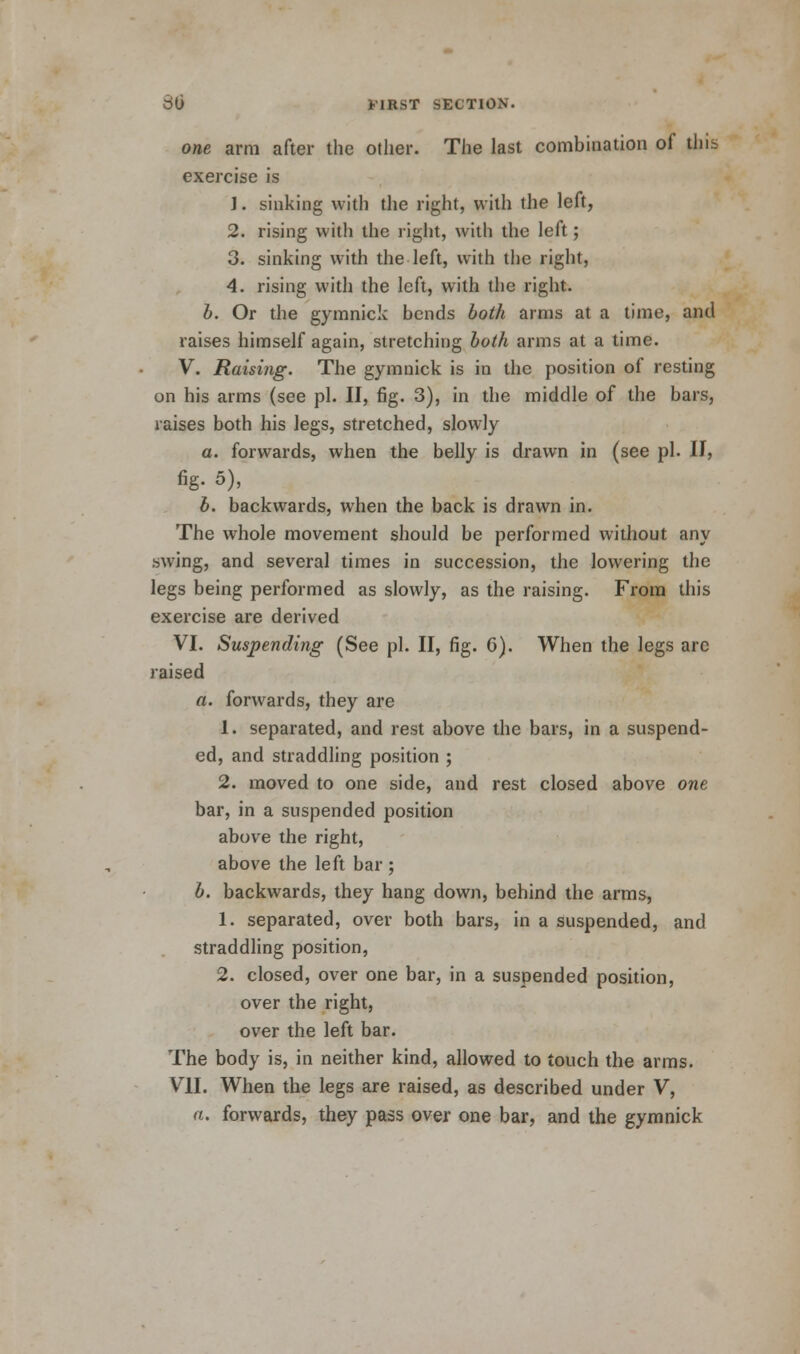 one arm after the other. The last combination of this exercise is J. sinking with the right, with the left, 2. rising with the right, with the left; 3. sinking with the left, with the right, 4. rising with the left, with the right. b. Or the gymnick bends both arms at a time, and raises himself again, stretching both arms at a time. V. Raising. The gymnick is in the position of resting on his arms (see pi. II, fig. 3), in the middle of the bars, raises both his legs, stretched, slowly a. forwards, when the belly is drawn in (see pi. II, fig- 5), b. backwards, when the back is drawn in. The whole movement should be performed without any swing, and several times in succession, the lowering the legs being performed as slowly, as the raising. From this exercise are derived VI. Suspending (See pi. II, fig. G). When the legs arc raised a. forwards, they are 1. separated, and rest above the bars, in a suspend- ed, and straddling position ; 2. moved to one side, and rest closed above one bar, in a suspended position above the right, above the left bar ; b. backwards, they hang down, behind the arms, 1. separated, over both bars, in a suspended, and straddling position, 2. closed, over one bar, in a suspended position, over the right, over the left bar. The body is, in neither kind, allowed to touch the arms. VII. When the legs are raised, as described under V, a. forwards, they pass over one bar, and the gymnick
