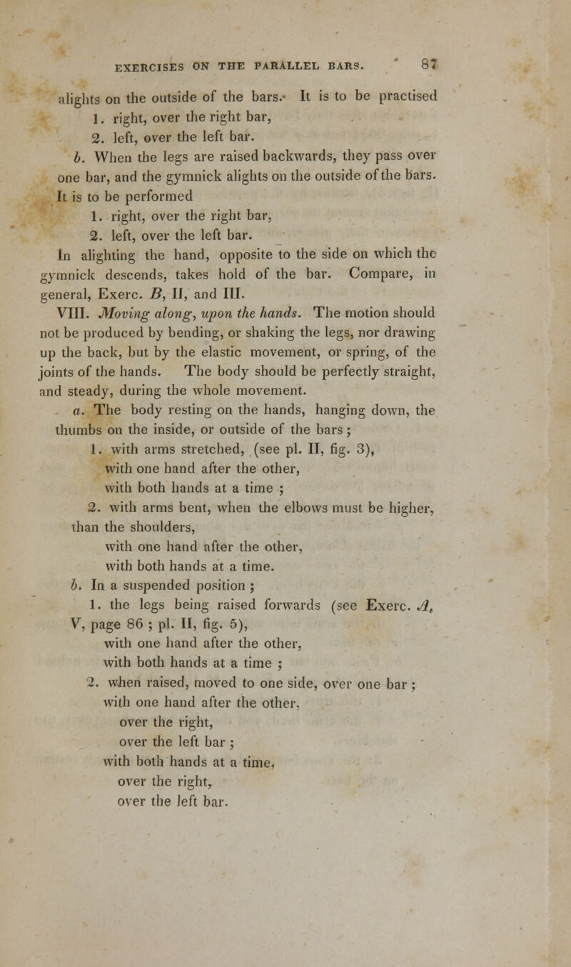 alights on the outside of the bars.- It is to be practised 1. right, over the right bar, 2. left, over the left bar. b. When the legs are raised backwards, they pass over one bar, and the gymnick alights on the outside of the bars. It is to be performed 1. right, over the right bar, 2. left, over the left bar. In alighting the hand, opposite to the side on which the gymnick descends, takes hold of the bar. Compare, in general, Exerc. B, II, and III. VIII. Moving along, upon the hands. The motion should not be produced by bending, or shaking the legs, nor drawing up the back, but by the elastic movement, or spring, of the joints of the hands. The body should be perfectly straight, and steady, during the whole movement. a. The body resting on the hands, hanging down, the thumbs on the inside, or outside of the bars; 1. with arms stretched, (see pi. II, fig. 3), with one hand after the other, with both hands at a time ; 2. with arms bent, when the elbows must be higher, than the shoulders, with one hand after the other, with both hands at a time. b. In a suspended position ; 1. the legs being raised forwards (see Exerc. A, V, page 86 ; pi. II, fig. 5), with one hand after the other, with both hands at a time ; 2. when raised, moved to one side, over one bar ; with one hand after the other. over the right, over the left bar ; with both hands at a time, over the right, over the left bar.