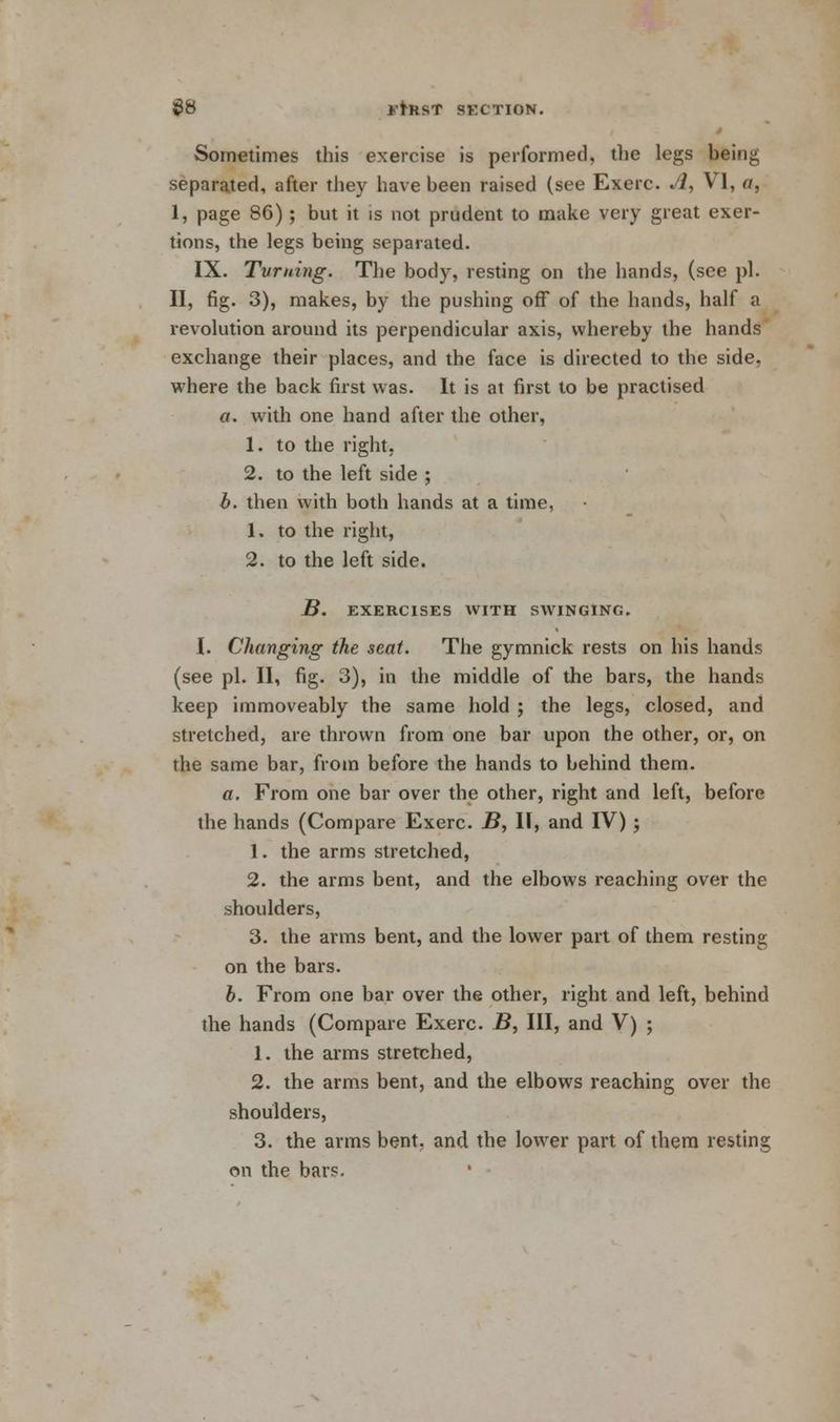 Sometimes this exercise is performed, the legs being separated, after they have been raised (see Exerc. A, VI, a, I, page 86); but it is not prudent to make very great exer- tions, the legs being separated. IX. Tvming. The body, resting on the hands, (see pi. II, fig. 3), makes, by the pushing off of the hands, half a revolution around its perpendicular axis, whereby the hands exchange their places, and the face is directed to the side, where the back first was. It is at first to be practised a. with one hand after the other, 1. to the right, 2. to the left side ; b. then with both hands at a time, 1. to the right, 2. to the left side. B. EXERCISES WITH SWINGING. I. Changing the seat. The gymnick rests on his hands (see pi. II, fig. 3), in the middle of the bars, the hands keep immoveably the same hold ; the legs, closed, and stretched, are thrown from one bar upon the other, or, on the same bar, from before the hands to behind them. a. From one bar over the other, right and left, before the hands (Compare Exerc. B, II, and IV); 1. the arms stretched, 2. the arms bent, and the elbows reaching over the shoulders, 3. the arms bent, and the lower part of them resting on the bars. b. From one bar over the other, right and left, behind the hands (Compare Exerc. B, III, and V) ; 1. the arms stretched, 2. the arms bent, and the elbows reaching over the shoulders, 3. the arms bent, and the lower part of them resting on the bars.