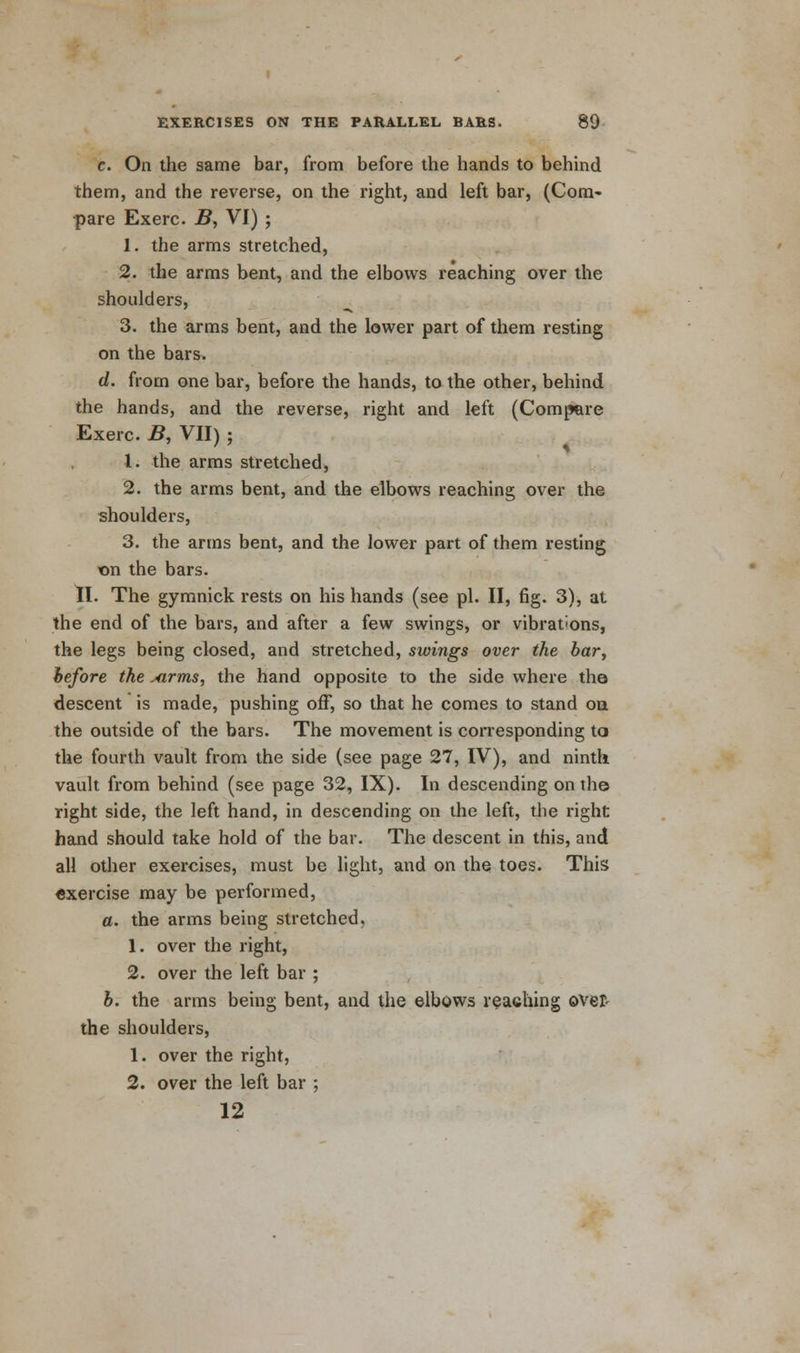 e. On the same bar, from before the hands to behind them, and the reverse, on the right, and left bar, (Com- pare Exerc. B, VI) ; 1. the arms stretched, 2. the arms bent, and the elbows reaching over the shoulders, 3. the arms bent, and the lower part of them resting on the bars. d. from one bar, before the hands, to the other, behind the hands, and the reverse, right and left (Compere Exerc. B, VII) ; 1. the arms stretched, 2. the arms bent, and the elbows reaching over the shoulders, 3. the arms bent, and the lower part of them resting on the bars. II. The gymnick rests on his hands (see pi. II, fig. 3), at the end of the bars, and after a few swings, or vibrations, the legs being closed, and stretched, swings over the bar, hefore the xirms, the hand opposite to the side where the descent is made, pushing off, so that he comes to stand on the outside of the bars. The movement is corresponding to the fourth vault from the side (see page 27, IV), and ninth vault from behind (see page 32, IX). In descending on the right side, the left hand, in descending on the left, the right hand should take hold of the bar. The descent in this, and all other exercises, must be light, and on the toes. This exercise may be performed, a. the arms being stretched, 1. over the right, 2. over the left bar ; b. the arms being bent, and the elbows reaching over- the shoulders, 1. over the right, 2. over the left bar ; 12