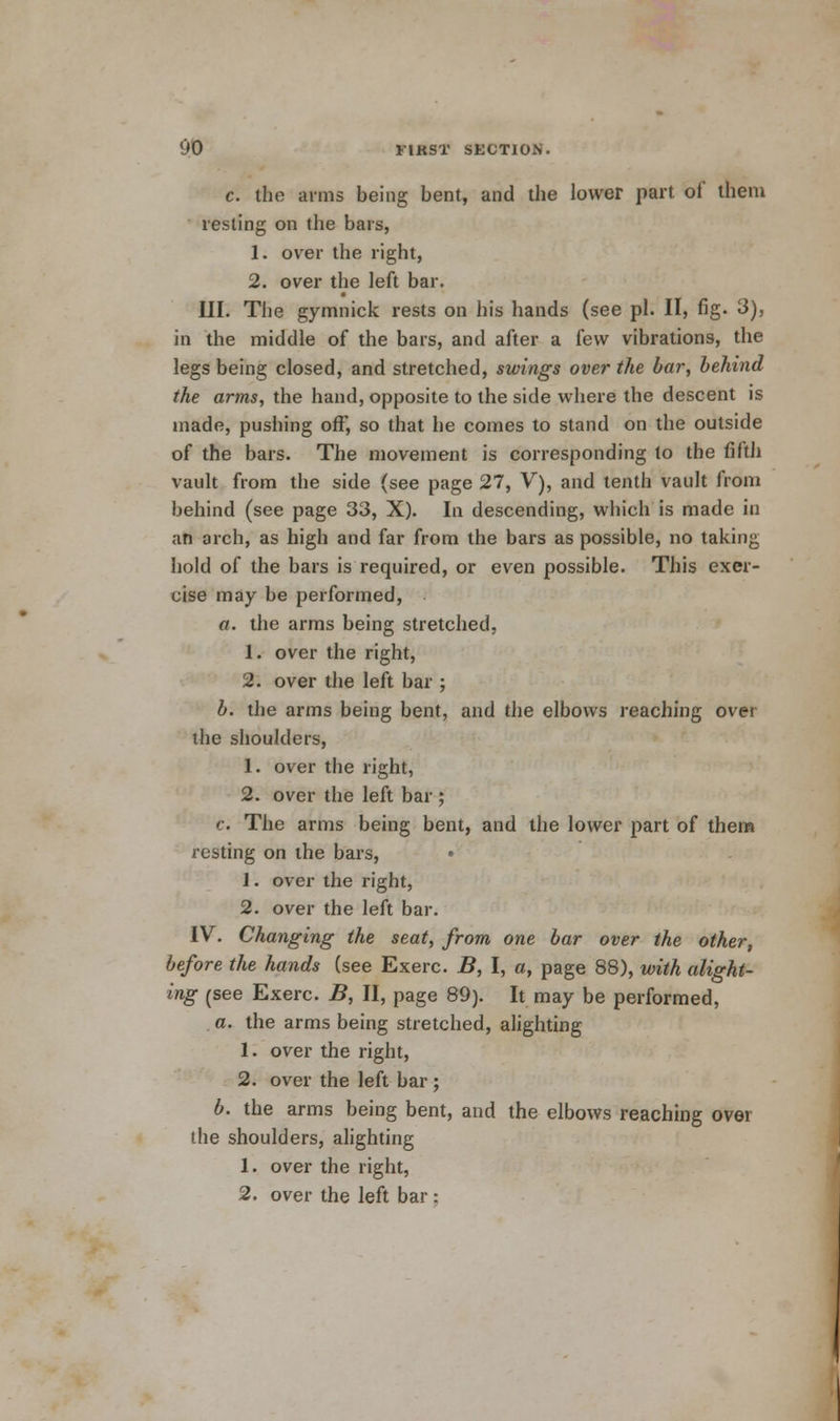 c. the arms being bent, and the lower part of mem resting on the bars, 1. over the right, 2. over the left bar. III. The gymnick rests on his hands (see pi. II, fig. 3), in the middle of the bars, and after a few vibrations, the legs being closed, and stretched, swings over the bar, behind the arms, the hand, opposite to the side where the descent is made, pushing off, so that he comes to stand on the outside of the bars. The movement is corresponding to the fifth vault from the side (see page 27, V), and tenth vault from behind (see page 33, X). In descending, which is made in ;in arch, as high and far from the bars as possible, no taking hold of the bars is required, or even possible. This exer- cise may be performed, a. the arms being stretched, 1. over the right, 2. over the left bar ; b. the arms being bent, and the elbows reaching over the shoulders, 1. over the right, 2. over the left bar ; c. The arms being bent, and the lower part of them resting on the bars, • 1. over the right, 2. over the left bar. IV. Changing the seat, from one bar over the other, before the hands (see Exerc. B, I, a, page 88), with alight- ing (see Exerc. B, II, page 89). It may be performed, a. the arms being stretched, alighting 1. over the right, 2. over the left bar ; b. the arms being bent, and the elbows reaching over the shoulders, alighting 1. over the right, 2. over the left bar :