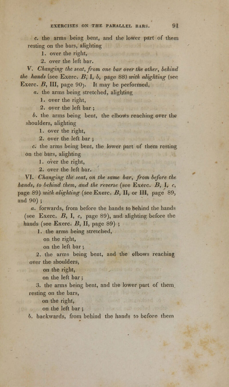 c. the arms being bent, and the lower part of them resting on the bars, alighting 1. over the right, 2. over the left bar. V. Changing the seat, from one bar over the other, behind the hands (see Exerc. B, I, b, page 88) with alighting (see Exerc. B, III, page 90). It may be performed. a. the arms being stretched, alighting 1. over the right, 2. over the left bar ; b. the arms being bent, the elbows reaching over the shoulders, alighting 1. over the right, 2. over the left bar ; c. the arms being bent, the lower part of them resting on the bars, alighting 1. over the right, 2. over the left bar. VI. Changing the seat, on the same bar, from before the hands, to behind them, and the reverse (see Exerc. B, I, c, page 89) with alighting (see Exerc. B, II, or III, page 89, and 90) ; a. forwards, from before the hands to behind the hands (see Exerc. B, I, c, page 89), and alighting before the hands (see Exerc. B, II, page 89) ; 1. the arms being stretched, on the right, on the left bar ; 2. the arms being bent, and the elbows reaching over the shoulders, on the right, on the left bar; 3. the arms being bent, and the lower part of them, resting on the bars, on the right, on the left bar ; b. backwards, from behind the hands to before them