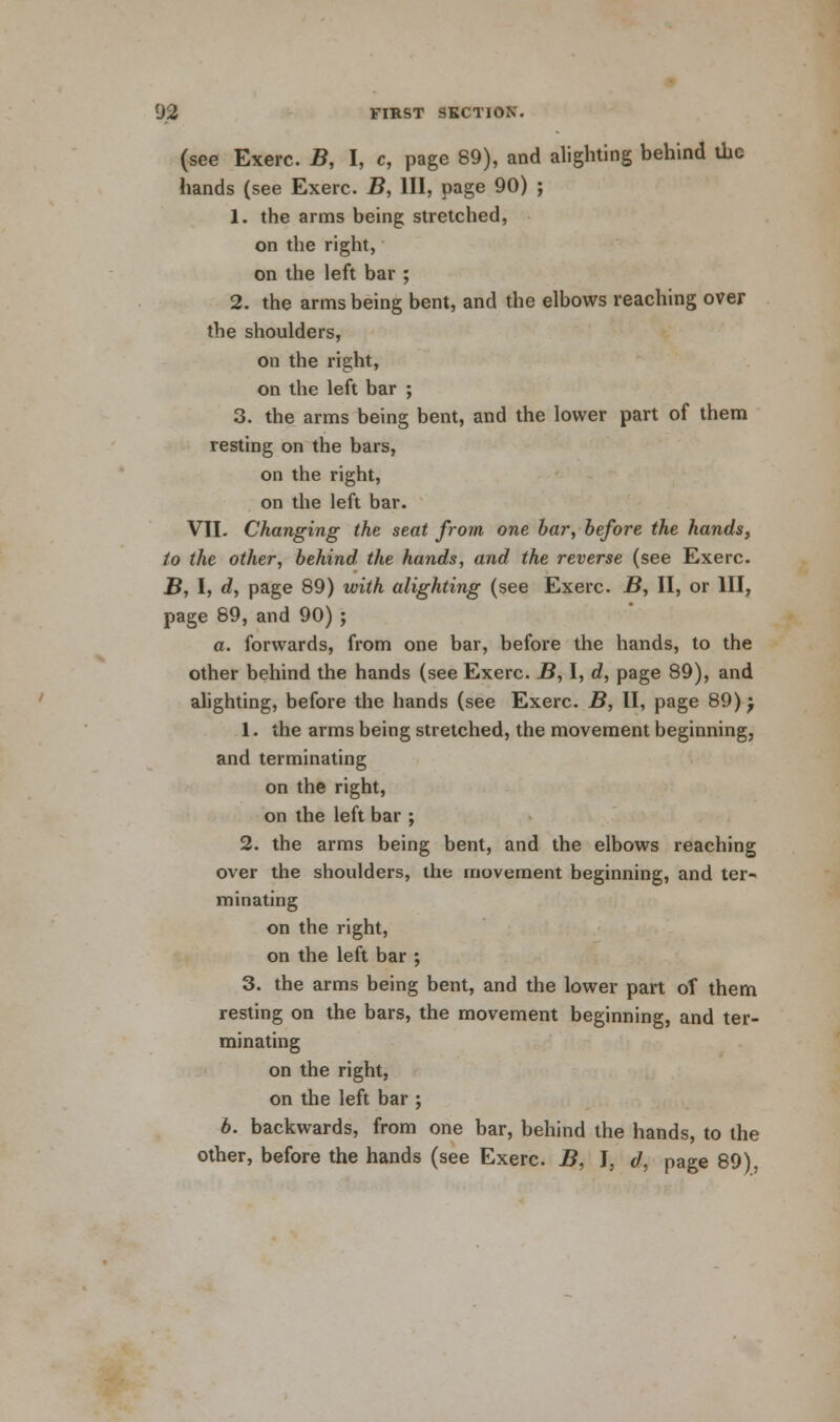 (see Exerc. B, I, c, page 89), and alighting behind the hands (see Exerc. B, III, page 90) ; 1. the arms being stretched, on the right, on the left bar ; 2. the arms being bent, and the elbows reaching over the shoulders, on the right, on the left bar ; 3. the arms being bent, and the lower part of them resting on the bars, on the right, on the left bar. VII. Changing the seat from one bar, before the hands, to the other, behind the hands, and the reverse (see Exerc. B, I, d, page 89) with alighting (see Exerc. B, II, or III, page 89, and 90) ; a. forwards, from one bar, before the hands, to the other behind the hands (see Exerc. B, I, d, page 89), and alighting, before the hands (see Exerc. B, II, page 89) j 1. the arms being stretched, the movement beginning, and terminating on the right, on the left bar ; 2. the arms being bent, and the elbows reaching over the shoulders, the movement beginning, and ter- minating on the right, on the left bar ; 3. the arms being bent, and the lower part of them resting on the bars, the movement beginning, and ter- minating on the right, on the left bar ; 6. backwards, from one bar, behind the hands, to the other, before the hands (see Exerc. B, I, d, page 89).