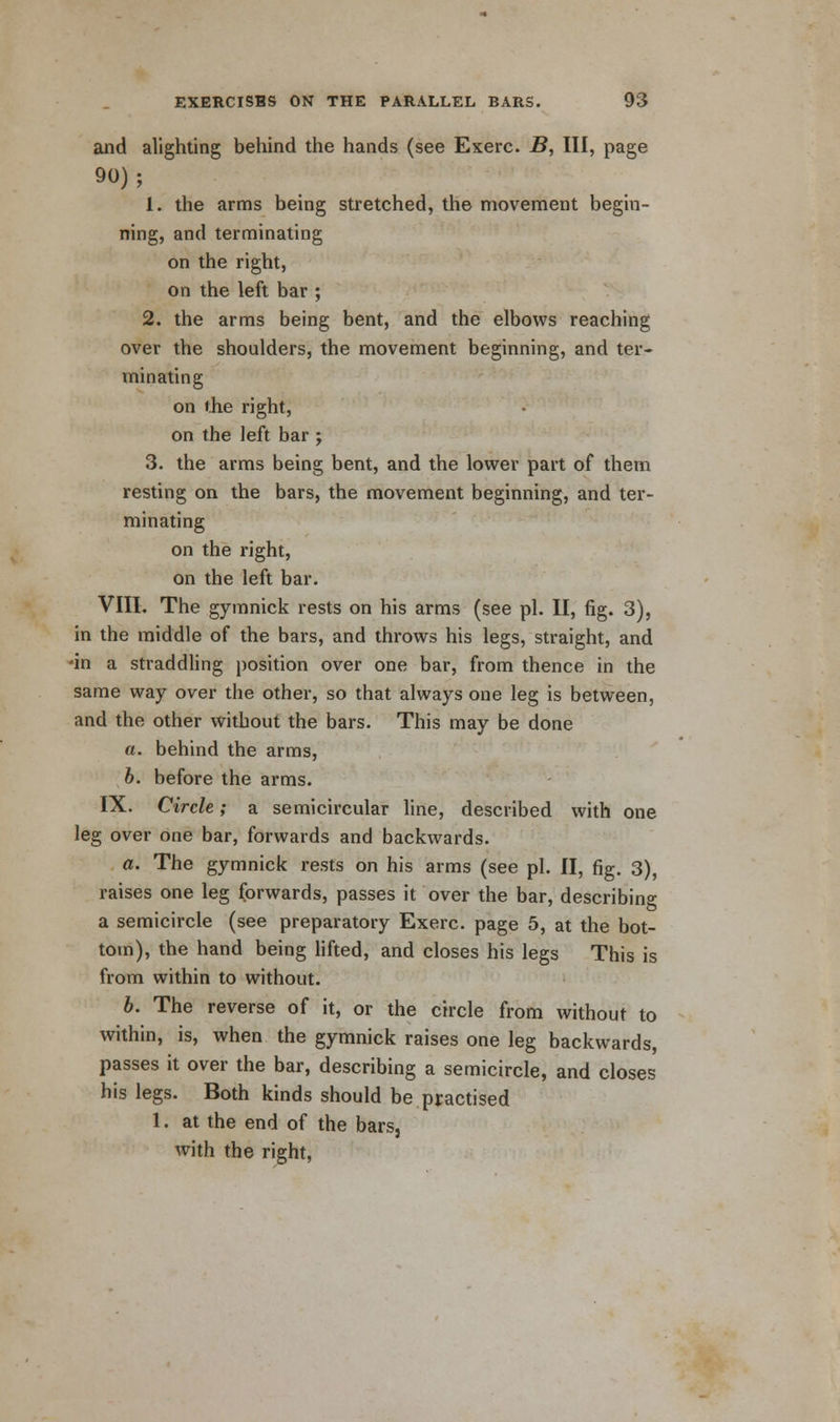 and alighting behind the hands (see Exerc. B, HI, page 90); 1. the arms being stretched, the movement begin- ning, and terminating on the right, on the left bar ; 2. the arms being bent, and the elbows reaching over the shoulders, the movement beginning, and ter- minating on the right, on the left bar j 3. the arms being bent, and the lower part of them resting on the bars, the movement beginning, and ter- minating on the right, on the left bar. VIII. The gymnick rests on his arms (see pi. II, fig. 3), in the middle of the bars, and throws his legs, straight, and •in a straddling position over one bar, from thence in the same way over the other, so that always one leg is between, and the other without the bars. This may be done a. behind the arms, b. before the arms. IX. Circle; a semicircular line, described with one leg over one bar, forwards and backwards. a. The gymnick rests on his arms (see pi. II, fig. 3), raises one leg forwards, passes it over the bar, describing a semicircle (see preparatory Exerc. page 5, at the bot- tom), the hand being lifted, and closes his legs This is from within to without. b. The reverse of it, or the circle from without to within, is, when the gymnick raises one leg backwards, passes it over the bar, describing a semicircle, and closes his legs. Both kinds should be practised 1. at the end of the bars, with the right,