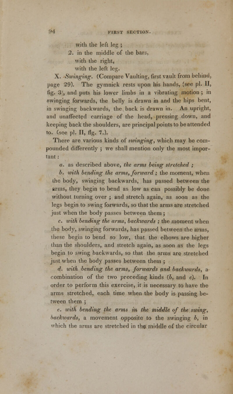 with the left leg ; 2. in the middle of the bars, with the right, with the left leg. X. Swinging. (Compare Vaulting, first vault from behind, page 29). The gymnick rests upon his hands, (see pi. II, fig. 3^, and puts his lower limbs in a vibrating motion ; in swinging forwards, the belly is drawn in and the hips bent, in swinging backwards, the back is drawn in. An upright, and unaffected carriage of the head, pressing down, and keeping back the shoulders, are principal points to be attended to. (see pi. II, fig. 7.). There are various kinds of swinging, which may be com- pounded differently ; we shall mention only the most impor- tant : a. as described above, the arms being stretched ; b. with bending the arms, forward; the moment, when the body, swinging backwards, has passed between the arms, they begin to bend as low as can possibly be done without turning over ; and stretch again, as soon as the legs begin to swing forwards, so that the arms are stretched just when the body passes between them; c. with bending the arms, backwards ; the moment when the body, swinging forwards, has passed between the arms, these begin to bend so low, that the elbows are higher than the shoulders, and stretch again, as soon as the legs begin to swing backwards, so that the arms are stretched just when the body passes between them ; d. with bending the arms, forwards and backwards, a combination of the two preceding kinds {b, and c). In order to perform this exercise, it is necessary to have the arms stretched, each time when the body is passing be- tween them ; e. with bending the arms in the middle of the swing, backwards, a movement opposite to the swinging b, in which the arms are stretched in the middle of the circular