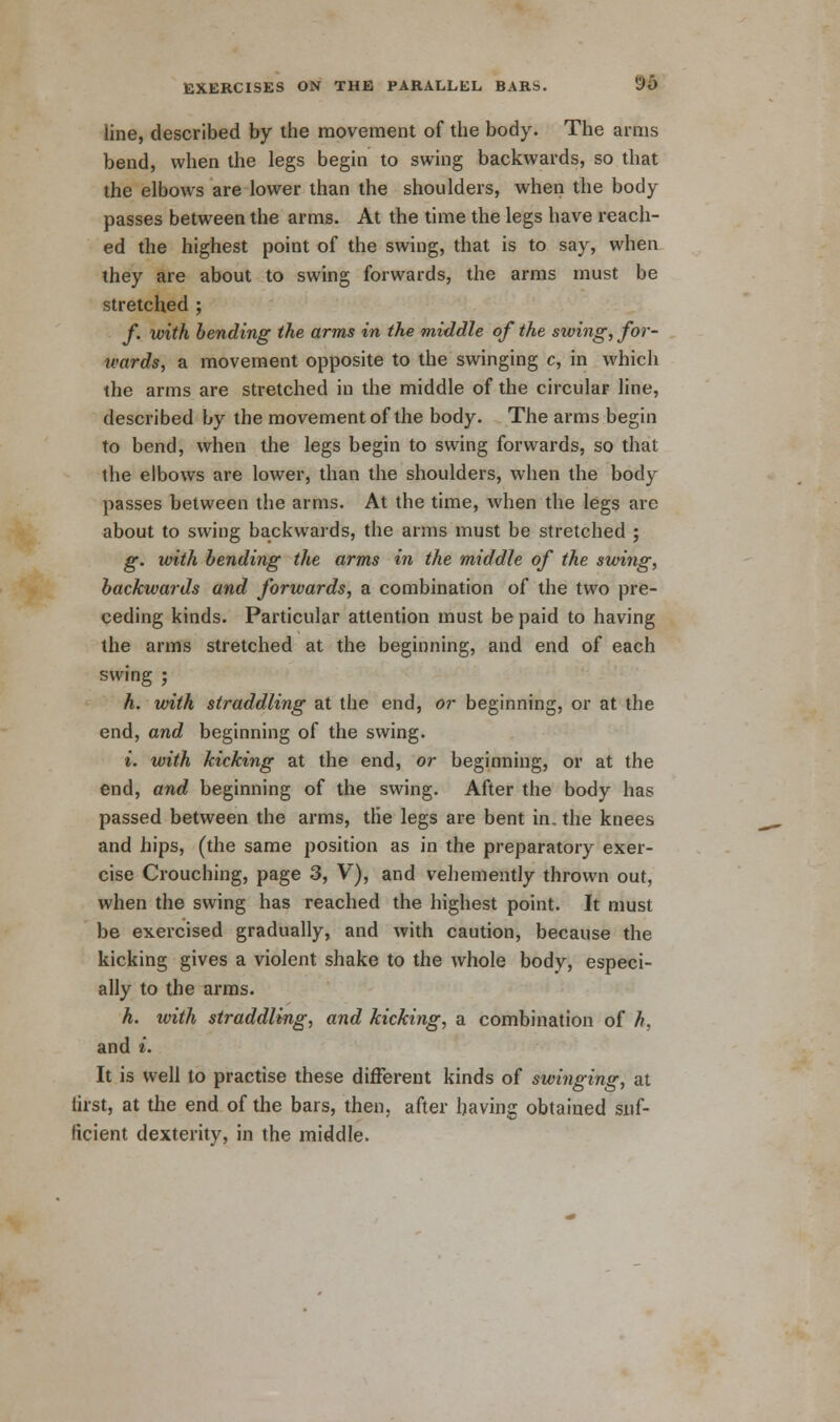 iine, described by the movement of the body. The arms bend, when the legs begin to swing backwards, so that the elbows are lower than the shoulders, when the body passes between the arms. At the time the legs have reach- ed the highest point of the swing, that is to say, when they are about to swing forwards, the arms must be stretched ; f. with bending the arms in the middle of the swing, for- wards, a movement opposite to the swinging c, in which the arms are stretched in the middle of the circular line, described by the movement of the body. The arms begin to bend, when the legs begin to swing forwards, so that the elbows are lower, than the shoulders, when the body passes between the arms. At the time, when the legs arc about to swing backwards, the arms must be stretched ; g. with bending the arms in the middle of the swing, backwards and forwards, a combination of the two pre- ceding kinds. Particular attention must be paid to having the arms stretched at the beginning, and end of each swing ; h. with straddling at the end, or beginning, or at the end, and beginning of the swing. i. with kicking at the end, or beginning, or at the end, and beginning of the swing. After the body has passed between the arms, the legs are bent in. the knees and hips, (the same position as in the preparatory exer- cise Crouching, page 3, V), and vehemently thrown out, when the swing has reached the highest point. It must be exercised gradually, and with caution, because the kicking gives a violent shake to the whole body, especi- ally to the arms. h. with straddling, and kicking, a combination of h, and i. It is well to practise these different kinds of swinging, at first, at the end of the bars, then, after having obtained suf- ficient dexterity, in the middle.