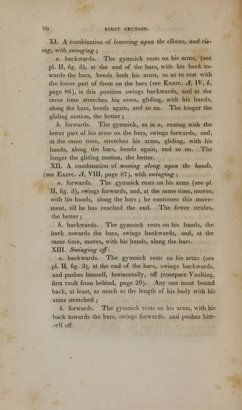XL A combination of lowering upon the elbows, and ris- ing, with swinging ; a. backwards. The gymnick rests on his arms, (see pi. II, fig. 3), at the end of the bars, with his back to- wards the bars, bends both his arms, so as to rest with the lower part of them on the bars (see Exerc. A, IV, b, page 86), in this position swings backwards, and at the same time stretches his arms, gliding, with his hands, along the bars, bends again, and so on. The longer the gliding motion, the better ; b. forwards. The gymnick, as in a, resting with the lower part of his arms on the bars, swings forwards, and, at the same time, stretches his arms, gliding, with his hands, along the bars, bends again, and so on. The longer the gliding motion, the better. XII. A combination of moving along upon the hands, (see Exerc. A, VIII, page 87), with swinging ; a. forwards. The gymnick rests on his arms (see pi. II, fig. 3), swings forwards, and, at the same time, moves, with his hands, along the bars ; he continues this move- ment, till he has reached the end. The fewer strides, the better; b. backwards. The gymnick rests on his hands, the back towards the bars, swings backwards, and, at the same time, moves, with his hands, along the bars. XIII. Swinging off: a. backwards. The gymnick rests on his arms (see pi. II, fig. 3), at the end of the bars, swings backwards, and pushes himself, horizontally, off (compare Vaulting, first vault from behind, page 29). Any one must bound back, at least, as much as the length of his body with his arms stretched ; b. forwards. The gymnick rests on his arms, with his back towards the bars, swings forwards, and pushes him- self off.
