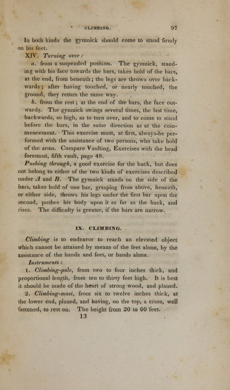 In both kinds the gymnick should come to stand firmly on his feet. XIV. Turning over: a. from a suspended position. The gymnick, stand- ing with his face towards the bars, takes hold of the bars, at the end, from beneath; the legs are thrown over back- wards ; after having touched, or nearly touched, the ground, they return the same way. b. from the rest; at the end of the bars, the face out- wards. The gymnick swings several times, the last time, backwards, so high, as to turn over, and to come to stand before the bars, in the same direction as at the com- mencement. This exercise must, at. first, always*be per- formed with the assistance of two persons, who take hold of the arms. Compare Vaulting, Exercises with the head foremost, fifth vault, page 48. Pushing through, a good exercise for the back, but does not belong to either of the two kinds of exercises described under A and B. The gymnick stands on the side of the bars, takes hold of one bar, grasping from above, beneath, or either side, throws his legs under the first bar upon the second, pushes his body upon it as far as the back, and rises. The difficulty is greater, if the bars are narrow. IX. CLIMBING. Climbing is to endeavor to reach an elevated object which cannot be attained by means of the feet alone, by the assistance of the hands and feet, or hands alone. Instruments: 1. Climbing-pole, from two to four inches thick, and proportional length, from ten to thirty feet high. It is best it should be made of the heart of strong wood, and planed. 2. Climbing-mast, from six to twelve inches thick, at the lower end, planed, and having, on the top, a cross, well fastened, to rest on. The height from 20 to 60 feet. 13