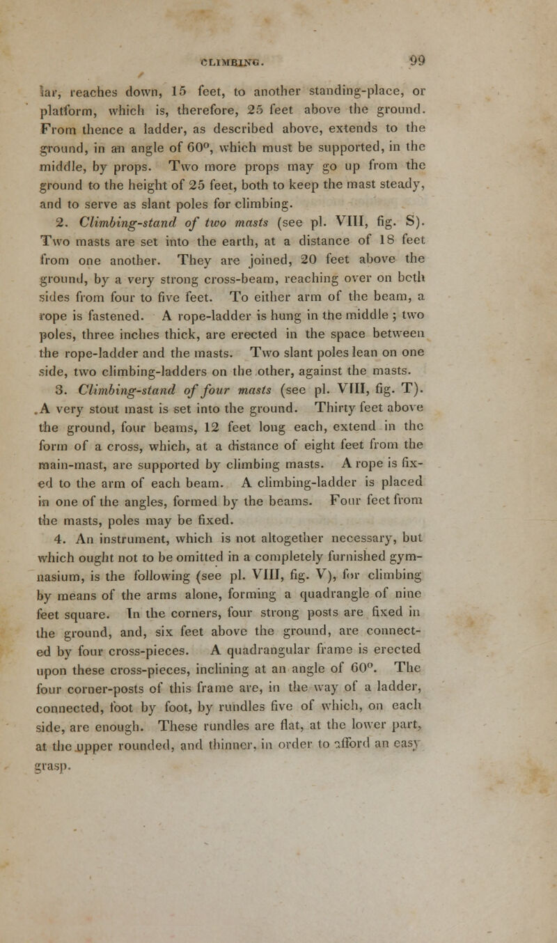 uif, reaches down, 15 feet, to another standing-place, or platform, which is, therefore, 25 feet above the ground. From thence a ladder, as described above, extends to the ground, in an angle of 60°, which must be supported, in the middle, by props. Two more props may go up from the ground to the height of 25 feet, both to keep the mast steady, and to serve as slant poles for climbing. 2. Climbing-stand of two masts (see pi. VIII, fig. S). Two masts are set into the earth, at a distance of 18 feet from one another. They are joined, 20 feet above the ground, by a very strong cross-beam, reaching over on bcth sides from four to five feet. To either arm of the beam, a rope is fastened. A rope-ladder is hung in the middle ; two poles, three inches thick, are erected in the space between the rope-ladder and the masts. Two slant poles lean on one side, two climbing-ladders on the other, against the masts. 3. Climbing-stand of four masts (see pi. VIII, fig. T). .A very stout mast is set into the ground. Thirty feet above the ground, four beams, 12 feet long each, extend in the form of a cross, which, at a distance of eight feet from the main-mast, are supported by climbing masts. A rope is fix- ed to the arm of each beam. A climbing-ladder is placed in one of the angles, formed by the beams. Four feet from the masts, poles may be fixed. 4. An instrument, which is not altogether necessary, but which ought not to be omitted in a completely furnished gym- nasium, is the following (see pi. VIII, fig. V), for climbing by means of the arms alone, forming a quadrangle of nine feet square. In the corners, four strong posts are fixed in the ground, and, six feet above the ground, are connect- ed by four cross-pieces. A quadrangular frame is erected upon these cross-pieces, inclining at an angle of CO. The four corner-posts of this frame are, in the way of a ladder, connected, foot by foot, by rundles five of which, on each side, are enough. These rundles are flat, at the lower part, at the upper rounded, and thinner, in order to ?JTord an easy grasp.