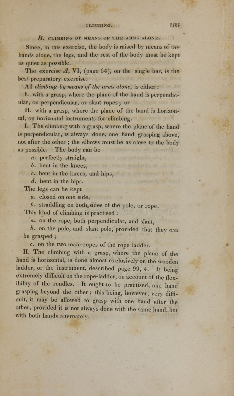 B. CLIMBING BY MEANS OF THE ARMS ALONE. Since, in this exercise, the body is raised by means of the hands alone, the legs, and the rest of the body must be kept as quiet as possible. The exercise A, VI, (page 64), on the single bar, is the best preparatory exercise. All climbing by means of the arms alone, is either : I. with a grasp, where the plane of the hand is perpendic- ular, on perpendicular, or slant ropes; or II. with a grasp, where the plane of the hand is horizon- tal, on horizontal instruments for climbing. I. The climbing with a grasp, where the plane of the hand is perpendicular, is always done, one hand grasping above, not after the other ; the elbows must be as close to the body as possible. The body can be a. perfectly straight, b. bent in the knees, c. bent in the knees, and hips, d. bent in the hips. The legs can be kept a. closed on one side, b. straddling on both,sides of the pole, or rope. This kind of climbing is practised : a. on the rope, both perpendicular, and slant, b. on the pole, and slant pole, provided that they caw be grasped ; c. on the two main-ropes of the rope ladder. II. The climbing with a grasp, where the plane of the hand is horizontal, is done almost exclusively on the wooden ladder, or the instrument, described page 99, 4. It being extremely difficult on the rope-ladder, on account of the flex- ibility of the rundles. It ought to be practised, one hand grasping beyond the other; this being, however, very diffi- cult, it may be allowed to grasp with one hand after the other, provided it is not always done with the same hand, but with both hands alternatelv.